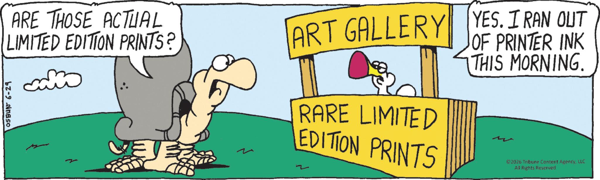 Animated cartoon OCR: OSBUN 6-29 ARE THOSE ACTUAL LIMITED EDITION PRINTS? ART GALLERY YES. I RAN OUT RARE LIMITED EDITION PRINTS OF PRINTER INK THIS MORNING. 02026 Tribune Content AgencyLLC All Rights Reserved OSBUN 6-29 ARE THOSE ACTUAL LIMITED EDITION PRINTS ? ART GALLERY YES . I RAN OUT RARE LIMITED EDITION PRINTS OF PRINTER INK THIS MORNING . 02026 Tribune Content AgencyLLC All Rights Reserved