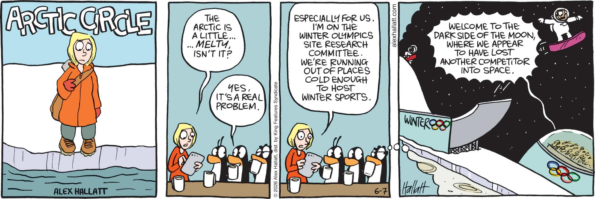 Comics OCR: ARCTIC GROLE ALEX HALLATT THE ARCTIC IS A LITTLE... .. MELTYISN'T IT? YESIT'S A REAL PROBLEM. 2026 Alex Hallattdist. by King Features Syndicate ESPECIALLY FOR US. I'M ON THE WINTER OLYMPICS SITE RESEARCH COMMITTEE. WE'RE RUNNING OUT OF PLACES COLD ENOUGH TO HOST WINTER SPORTS. alexhallatt.com WINTER 6-7 Hallatt WELCOME TO THE DARK SIDE OF THE MOONWHERE WE APPEAR TO HAVE LOST ANOTHER COMPETITOR INTO SPACEARCTIC GROLE ALEX HALLATT THE ARCTIC IS A LITTLE ... .. MELTYISN'T IT ? YESIT'S A REAL PROBLEM . 2026 Alex Hallattdist . by King Features Syndicate ESPECIALLY FOR US . I'M ON THE WINTER OLYMPICS SITE RESEARCH COMMITTEE . WE'RE RUNNING OUT OF PLACES COLD ENOUGH TO HOST WINTER SPORTS . alexhallatt.com WINTER 6-7 Hallatt WELCOME TO THE DARK SIDE OF THE MOONWHERE WE APPEAR TO HAVE LOST ANOTHER COMPETITOR INTO SPACE