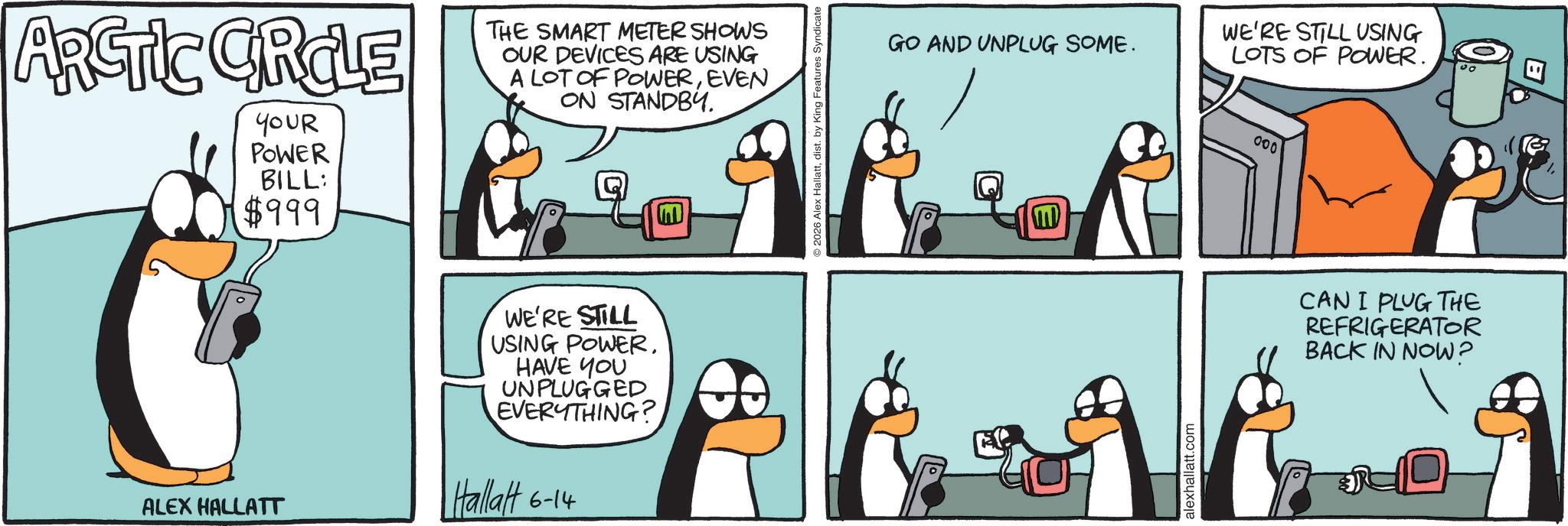 Animated cartoon OCR: ARCTIC CIRCLE YOUR POWER BILL: $999 THE SMART METER SHOWS OUR DEVICES ARE USING A LOT OF POWEREVEN ON STANDBY. ALEX HALLATT WE'RE STILL USING POWER. HAVE YOU UNPLUGGED EVERYTHING? Hallatt 6-14 O 2026 Alex Hallattdist. by King Features Syndicate GO AND UNPLUG SOME. M alexhallatt.com WE'RE STILL USING LOTS OF POWER. 000 CAN I PLUG THE REFRIGERATOR BACK IN NOW? ARCTIC CIRCLE YOUR POWER BILL : $ 999 THE SMART METER SHOWS OUR DEVICES ARE USING A LOT OF POWEREVEN ON STANDBY . ALEX HALLATT WE'RE STILL USING POWER . HAVE YOU UNPLUGGED EVERYTHING ? Hallatt 6-14 O 2026 Alex Hallattdist . by King Features Syndicate GO AND UNPLUG SOME . M alexhallatt.com WE'RE STILL USING LOTS OF POWER . 000 CAN I PLUG THE REFRIGERATOR BACK IN NOW ?