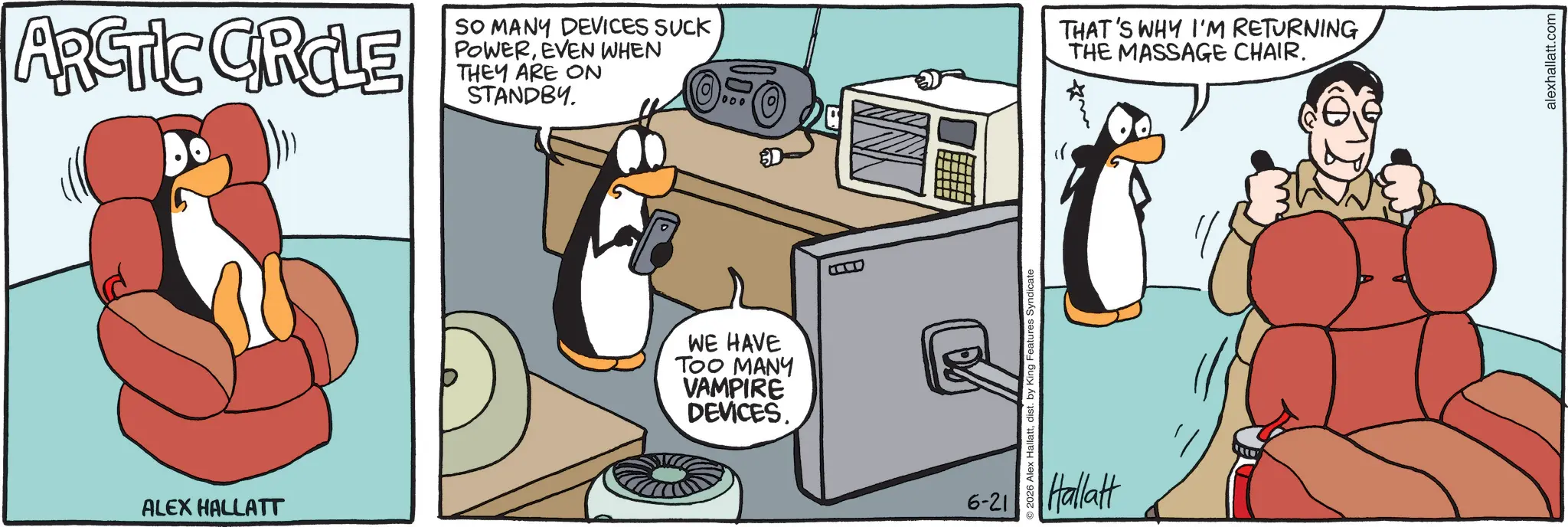 Fiction OCR: ARCTIC CROLE ALEX HALLATT SO MANY DEVICES SUCK POWEREVEN WHEN THEY ARE ON STANDBY. WE HAVE TOO MANY VAMPIRE DEVICES. 1000 2026 Alex Hallattdist. by King Features Syndicate 6-21 Hallatt THAT'S WHY I'M RETURNING THE MASSAGE CHAIR. alexhallatt.com ARCTIC CROLE ALEX HALLATT SO MANY DEVICES SUCK POWEREVEN WHEN THEY ARE ON STANDBY . WE HAVE TOO MANY VAMPIRE DEVICES . 1000 2026 Alex Hallattdist . by King Features Syndicate 6-21 Hallatt THAT'S WHY I'M RETURNING THE MASSAGE CHAIR . alexhallatt.com
