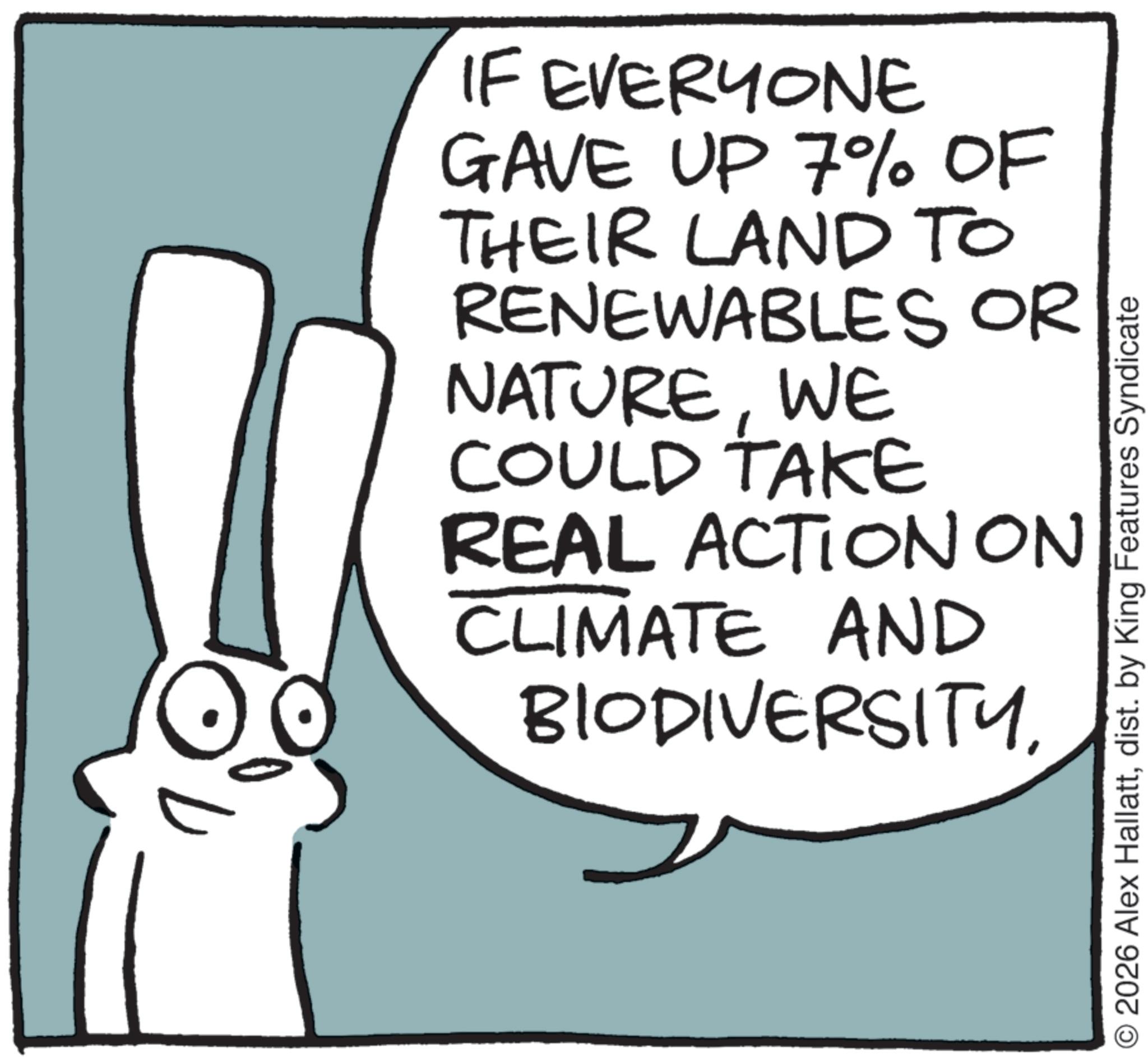Animation OCR: IF EVERYONE GAVE UP 7% OF THEIR LAND TO RENEWABLES OR NATUREWE COULD TAKE REAL ACTION ON CLIMATE AND BIODIVERSITYdist. by King Features Syndicate IF EVERYONE GAVE UP 7 % OF THEIR LAND TO RENEWABLES OR NATUREWE COULD TAKE REAL ACTION ON CLIMATE AND BIODIVERSITY2026 Alex Hallattdist . by King Features Syndicate