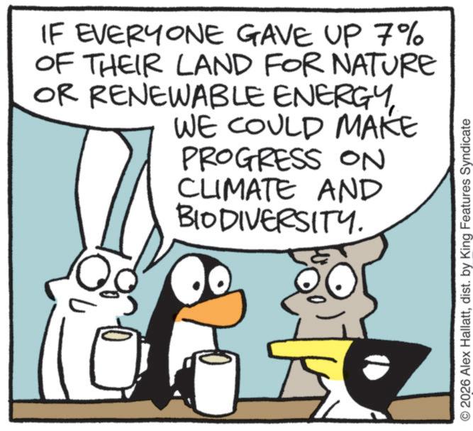 Animated cartoon OCR: IF EVERYONE GAVE UP 7% OF THEIR LAND FOR NATURE OR RENEWABLE ENERGYWE COULD MAKE PROGRESS ON CLIMATE AND BIODIVERSITY. O2026 Alex Hallattdist. by King Features Syndicate IF EVERYONE GAVE UP 7 % OF THEIR LAND FOR NATURE OR RENEWABLE ENERGYWE COULD MAKE PROGRESS ON CLIMATE AND BIODIVERSITY . O2026 Alex Hallattdist . by King Features Syndicate