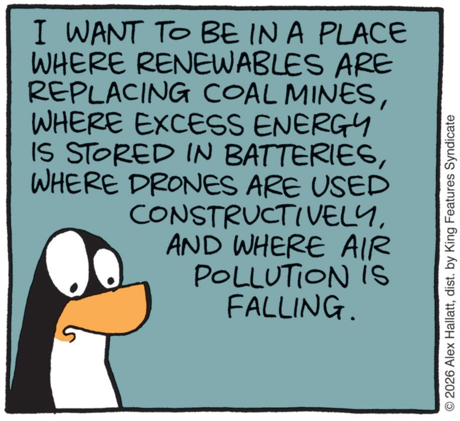 Penguin OCR: I WANT TO BE IN A PLACE WHERE RENEWABLES ARE REPLACING COAL MINESWHERE EXCESS ENERGY IS STORED IN BATTERIESWHERE DRONES ARE USED CONSTRUCTIVELYAND WHERE AIR POLLUTION is FALLING. 2026 Alex Hallattdist. by King Features Syndicate I WANT TO BE IN A PLACE WHERE RENEWABLES ARE REPLACING COAL MINESWHERE EXCESS ENERGY IS STORED IN BATTERIESWHERE DRONES ARE USED CONSTRUCTIVELYAND WHERE AIR POLLUTION is FALLING . 2026 Alex Hallattdist . by King Features Syndicate