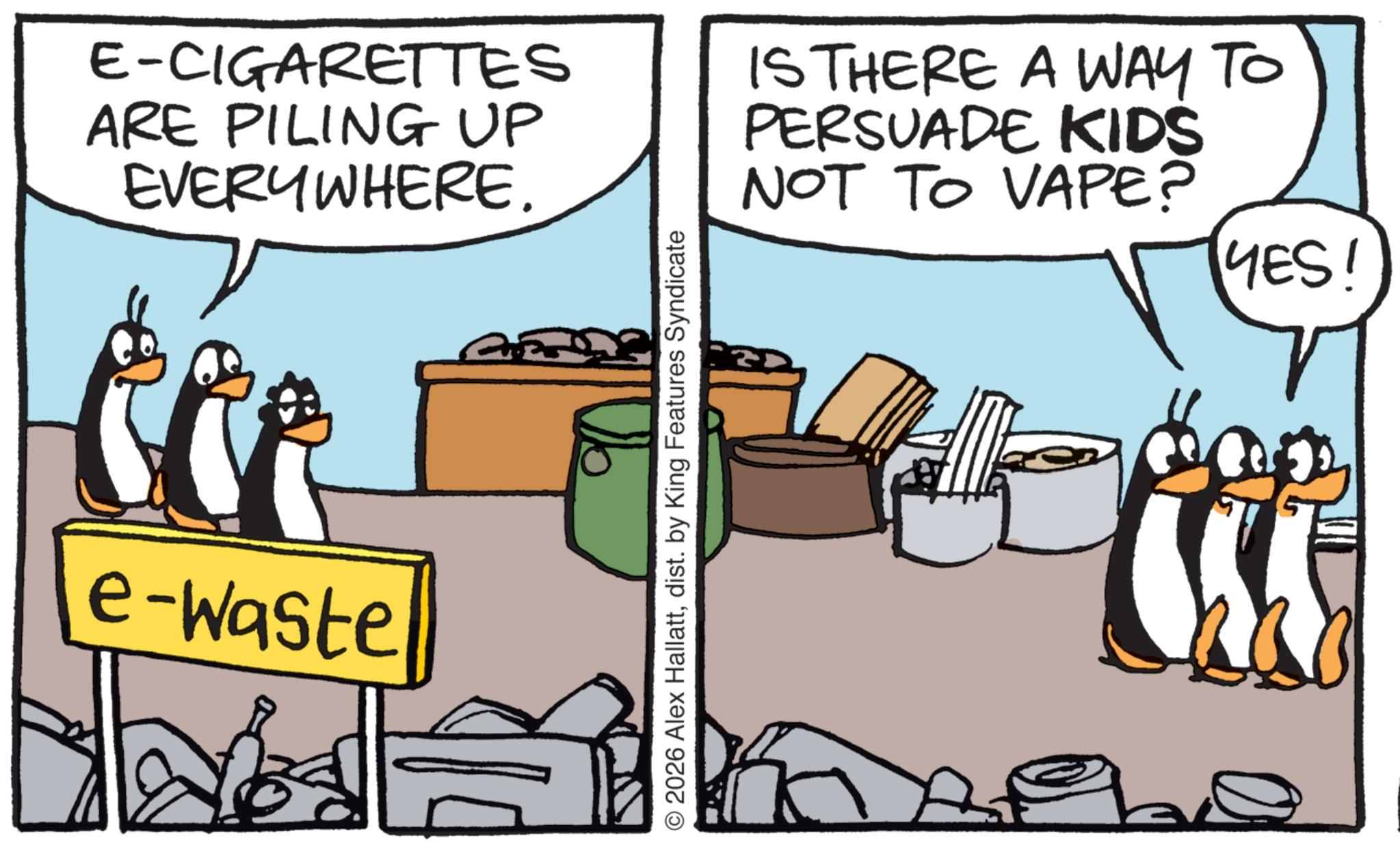 Bird OCR: E-CIGARETTES ARE PILING UP EVERYWHERE. IS THERE A WAY TO PERSUADE KIDS NOT TO VAPE? YES! e-waste © 2026 Alex Hallattdist. by King Features Syndicate E - CIGARETTES ARE PILING UP EVERYWHERE . IS THERE A WAY TO PERSUADE KIDS NOT TO VAPE ? YES ! e - waste © 2026 Alex Hallattdist . by King Features Syndicate