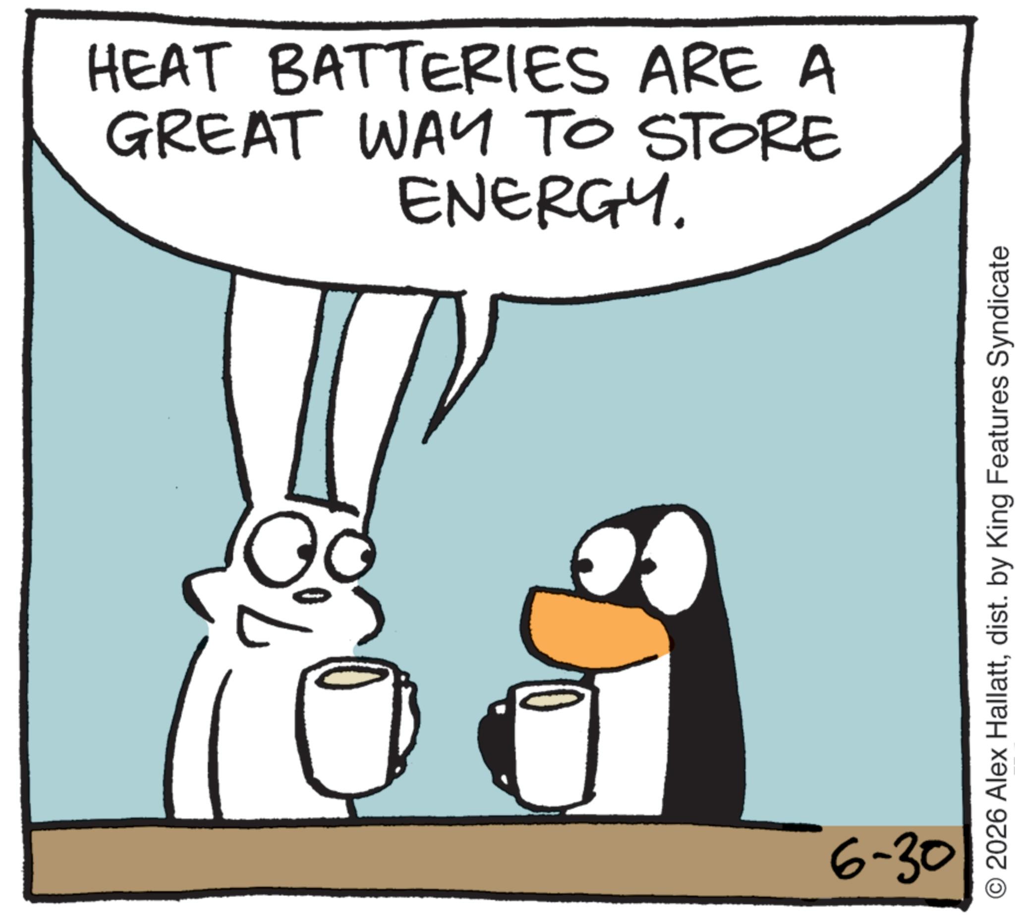 Photo caption OCR: HEAT BATTERIES ARE A GREAT WAY TO STORE ENERGY. 6-30 O2026 Alex Hallattdist. by King Features Syndicate HEAT BATTERIES ARE A GREAT WAY TO STORE ENERGY . 6-30 O2026 Alex Hallattdist . by King Features Syndicate