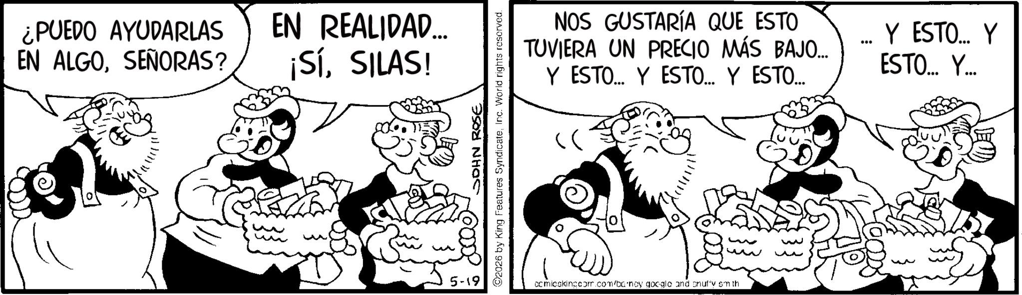 Happiness OCR: ¿PUEDO AYUDARLAS EN ALGOSEÑORAS? EN REALIDAD... ¡SíSILAS! 5-19 JOHN ROSE 2026 by King Features SyndicateInc. World rights reserved. NOS GUSTARÍA QUE ESTO TUVIERA UN PRECIO MÁS BAJO... Y ESTO... Y ESTO.... Y ESTO... ... Y ESTO... Y ESTO... Y... comicskingcom.com/barnoy google and snuffy smith w w ¿ PUEDO AYUDARLAS EN ALGOSEÑORAS ? EN REALIDAD ... ¡ SíSILAS ! 5-19 JOHN ROSE 2026 by King Features SyndicateInc. World rights reserved . NOS GUSTARÍA QUE ESTO TUVIERA UN PRECIO MÁS BAJO ... Y ESTO ... Y ESTO .... Y ESTO ... ... Y ESTO ... Y ESTO ... Y ... comicskingcom.com/barnoy google and snuffy smith w w