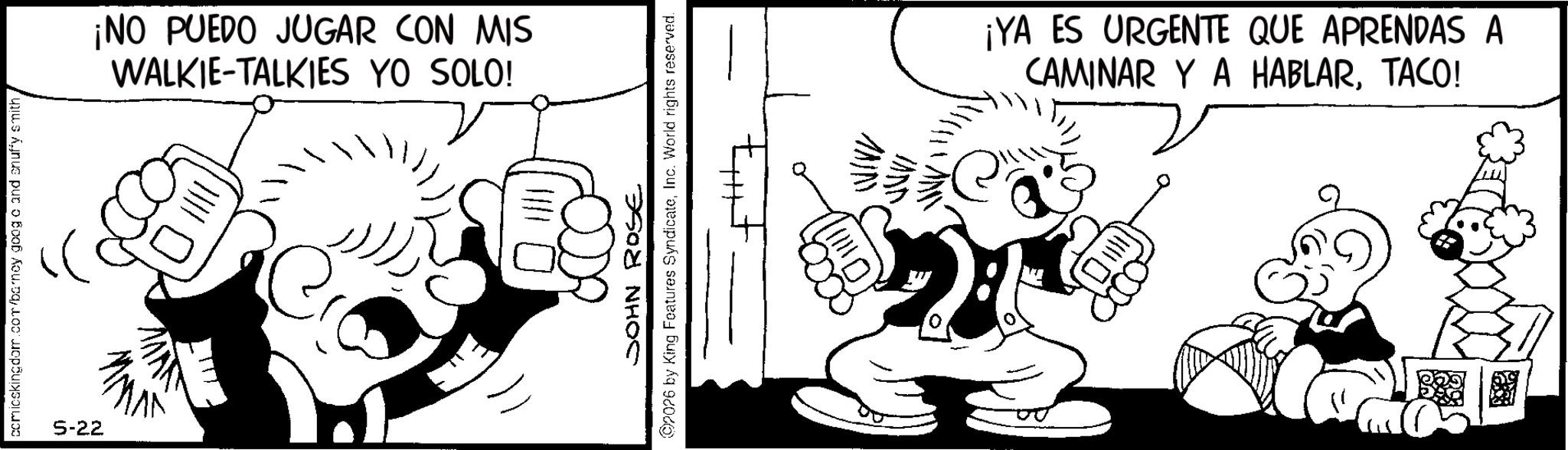 Comics OCR: comicskingdom.com/barney goog c and snuffy smith5-22 ¡NO PUEDO JUGAR CON MIS WALKIE-TALKIES YO SOLO! ? JOHN ROSE 2026 by King Features SyndicateInc. World rights reserved. 0. ¡YA ES URGENTE QUE APRENDAS A CAMINAR Y A HABLARTACO! comicskingdom.com/barney goog c and snuffy smith5-22 ¡ NO PUEDO JUGAR CON MIS WALKIE - TALKIES YO SOLO ! ? JOHN ROSE 2026 by King Features SyndicateInc. World rights reserved . 0 . ¡ YA ES URGENTE QUE APRENDAS A CAMINAR Y A HABLARTACO !