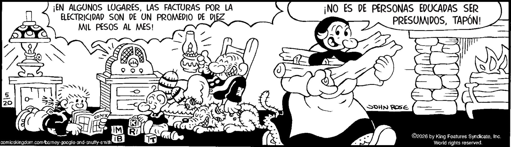 Publication OCR: 5 ? 20 ¡EN ALGUNOS LUGARESLAS FACTURAS POR LA ELECTRICIDAD SON DE UN PROMEDIO DE DIEZ MIL PESOS AL MES! ¡NO ES DE PERSONAS EDUCADAS SER PRESUMIDOSTAPÓN! COMIX comicskingdom.com/barney-google-and-snuffy-smith S JOHN ROSE ©2026 by King Features SyndicateInc. World rights reserved. 5 ? 20 ¡ EN ALGUNOS LUGARESLAS FACTURAS POR LA ELECTRICIDAD SON DE UN PROMEDIO DE DIEZ MIL PESOS AL MES ! ¡ NO ES DE PERSONAS EDUCADAS SER PRESUMIDOSTAPÓN ! COMIX comicskingdom.com/barney-google-and-snuffy-smith S JOHN ROSE © 2026 by King Features SyndicateInc. World rights reserved .