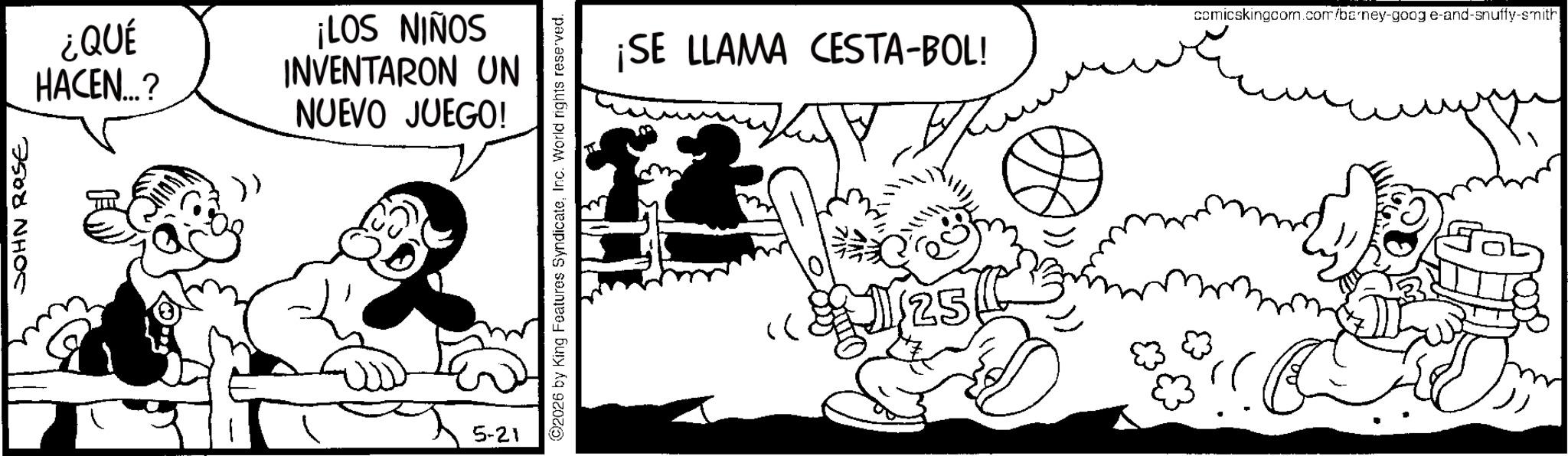 Animation OCR: JOHN ROSE ¿QUÉ HACEN...? SONIN S01! INVENTARON UN NUEVO JUEGO! 5-21 2026 by King Features SyndicateInc. World rights reserved. A ¡SE LLAMA CESTA-BOL! comicskingcom.com/barney-goog e-and-snuffy-smith >> 25 JOHN ROSE ¿ QUÉ HACEN ... ? SONIN S01 ! INVENTARON UN NUEVO JUEGO ! 5-21 2026 by King Features SyndicateInc. World rights reserved . A ¡ SE LLAMA CESTA - BOL ! comicskingcom.com/barney-goog e - and - snuffy - smith >> 25