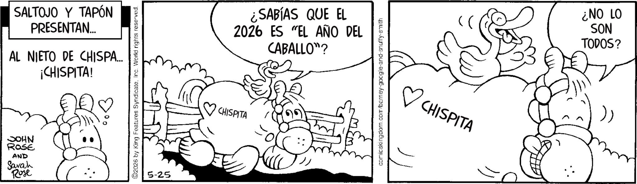 Line art OCR: SALTOJO Y TAPÓN PRESENTAN... AL NIETO DE CHISPA... ¡CHISPITA! JOHN ROSE AND Savah Rose ©2026 by King Features SyndicateInc. World rights reserved. 5-25 CHISPITA ¿SABÍAS QUE EL 2026 ES EL AÑO DEL CABALLO"? comicskingdom.com/barney-google-and-snuffy-smith ( ? CHISPITA 01 ON? SON TODOS? ) SALTOJO Y TAPÓN PRESENTAN ... AL NIETO DE CHISPA ... ¡ CHISPITA ! JOHN ROSE AND Savah Rose © 2026 by King Features SyndicateInc. World rights reserved . 5-25 CHISPITA ¿ SABÍAS QUE EL 2026 ES EL AÑO DEL CABALLO " ? comicskingdom.com/barney-google-and-snuffy-smith ( ? CHISPITA 01 ON ? SON TODOS ? )