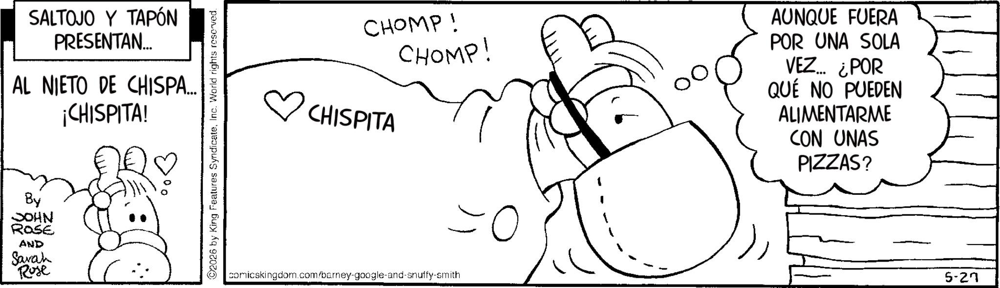 Illustration OCR: SALTOJO Y TAPÓN PRESENTAN... AL NIETO DE CHISPA... ¡CHISPITA! By JOHN ROSE AND Sarah Rose 2026 by King Features SyndicateInc. World rights reserved. CHOMP! CHOMP! CHISPITA AUNQUE FUERA POR UNA SOLA VEZ... ¿POR QUÉ NO PUEDEN ALIMENTARME CON UNAS PIZZAS? comicskingdom.com/barney-google-and-snuffy-smith 5-27 SALTOJO Y TAPÓN PRESENTAN ... AL NIETO DE CHISPA ... ¡ CHISPITA ! By JOHN ROSE AND Sarah Rose 2026 by King Features SyndicateInc. World rights reserved . CHOMP ! CHOMP ! CHISPITA AUNQUE FUERA POR UNA SOLA VEZ ... ¿ POR QUÉ NO PUEDEN ALIMENTARME CON UNAS PIZZAS ? comicskingdom.com/barney-google-and-snuffy-smith 5-27