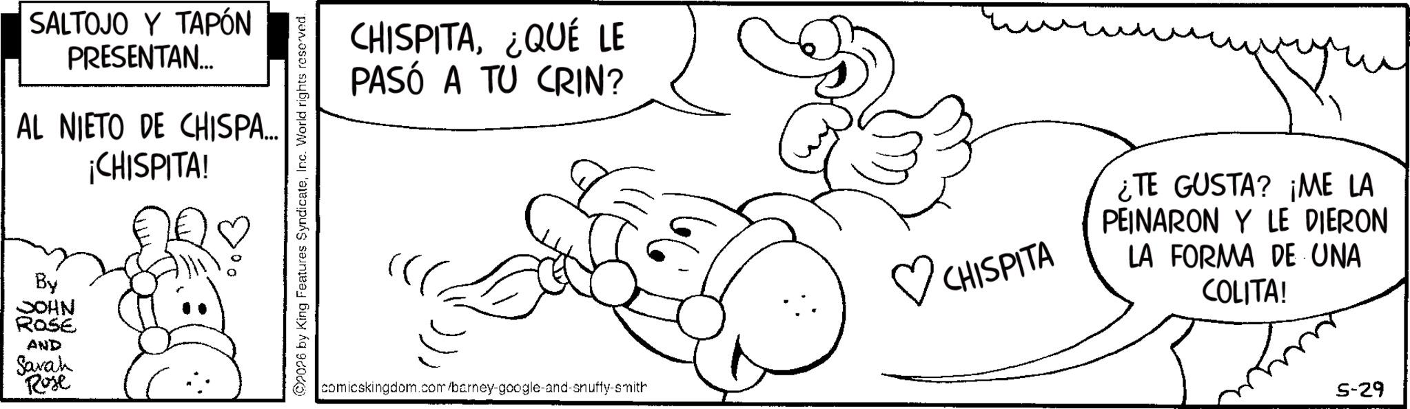 Gesture OCR: SALTOJO Y TAPÓN PRESENTAN... AL NIETO DE CHISPA... By JOHN ROSE AND Sarah Rose ¡CHISPITA! ??? 2026 by King Features SyndicateInc. World rights reserved. CHISPITA¿QUÉ LE PASÓ A TU CRIN? ? CHISPITA comicskingdom.com/barney-google-and-snuffy-smith ¿TE GUSTA? ¡ME LA PEINARON Y LE DIERON LA FORMA DE UNA COLITA! 5-29 SALTOJO Y TAPÓN PRESENTAN ... AL NIETO DE CHISPA ... By JOHN ROSE AND Sarah Rose ¡ CHISPITA ! ? ?? 2026 by King Features SyndicateInc. World rights reserved . CHISPITA¿ QUÉ LE PASÓ A TU CRIN ? ? CHISPITA comicskingdom.com/barney-google-and-snuffy-smith ¿ TE GUSTA ? ¡ ME LA PEINARON Y LE DIERON LA FORMA DE UNA COLITA ! 5-29