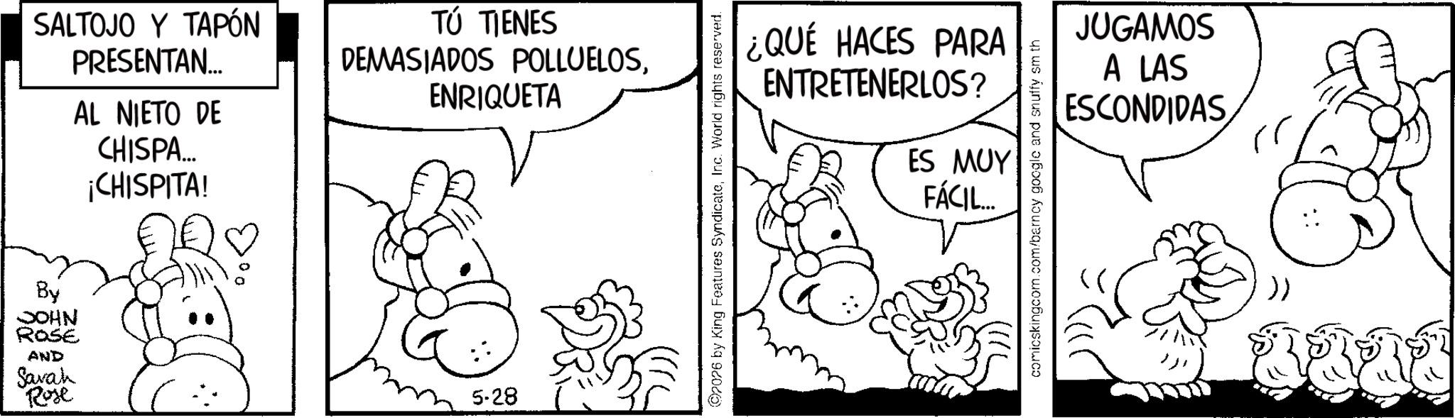 Snout OCR: SALTOJO Y TAPÓN PRESENTAN... AL NIETO DE CHISPA... ¡CHISPITA! TÚ TIENES DEMASIADOS POLLUELOSENRIQUETA By JOHN ROSE AND Sarah Rose 5-28 ¿QUÉ HACES PARA ENTRETENERLOS? ES MUY FÁCIL... 2026 by King Features SyndicateInc. World rights reserved. JUGAMOS A LAS ESCONDIDAS comicskingcom.com/barncy google and snuffy sm th SALTOJO Y TAPÓN PRESENTAN ... AL NIETO DE CHISPA ... ¡ CHISPITA ! TÚ TIENES DEMASIADOS POLLUELOSENRIQUETA By JOHN ROSE AND Sarah Rose 5-28 ¿ QUÉ HACES PARA ENTRETENERLOS ? ES MUY FÁCIL ... 2026 by King Features SyndicateInc. World rights reserved . JUGAMOS A LAS ESCONDIDAS comicskingcom.com/barncy google and snuffy sm th