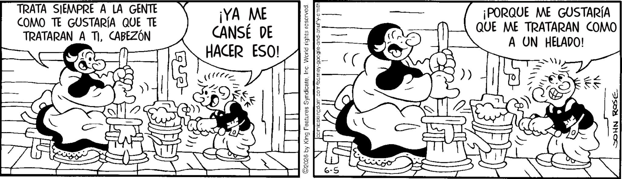 Animated cartoon OCR: TRATA SIEMPRE A LA GENTE COMO TE GUSTARÍA QUE TE TRATARAN A TICABEZÓN ¡YA ME CANSÉ DE HACER ESO! 2026 by King Features SyndicateInc. World rights reserved. comicskingdom.com/barney- 6-5 >> ¡PORQUE ME GUSTARÍA QUE ME TRATARAN COMO A UN HELADO! JOHN ROSE TRATA SIEMPRE A LA GENTE COMO TE GUSTARÍA QUE TE TRATARAN A TICABEZÓN ¡ YA ME CANSÉ DE HACER ESO ! 2026 by King Features SyndicateInc. World rights reserved . comicskingdom.com/barney- 6-5 >> ¡ PORQUE ME GUSTARÍA QUE ME TRATARAN COMO A UN HELADO ! JOHN ROSE