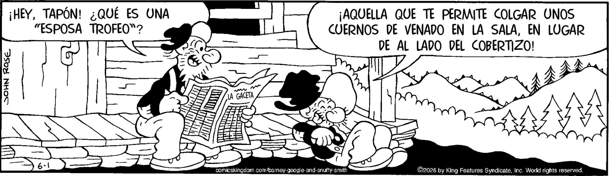 Line art OCR: JOHN ROSE ¡HEYTAPÓN! ¿QUÉ ES UNA "ESPOSA TROFEO"? 6-1 m LA GACETA ¡AQUELLA QUE TE PERMITE COLGAR UNOS CUERNOS DE VENADO EN LA SALAEN LUGAR DE AL LADO DEL COBERTIZO! comicskingdom.com/barney-google-and-snuffy-smith ©2026 by King Features SyndicateInc. World rights reserved. JOHN ROSE ¡ HEYTAPÓN ! ¿ QUÉ ES UNA " ESPOSA TROFEO " ? 6-1 m LA GACETA ¡ AQUELLA QUE TE PERMITE COLGAR UNOS CUERNOS DE VENADO EN LA SALAEN LUGAR DE AL LADO DEL COBERTIZO ! comicskingdom.com/barney-google-and-snuffy-smith © 2026 by King Features SyndicateInc. World rights reserved .