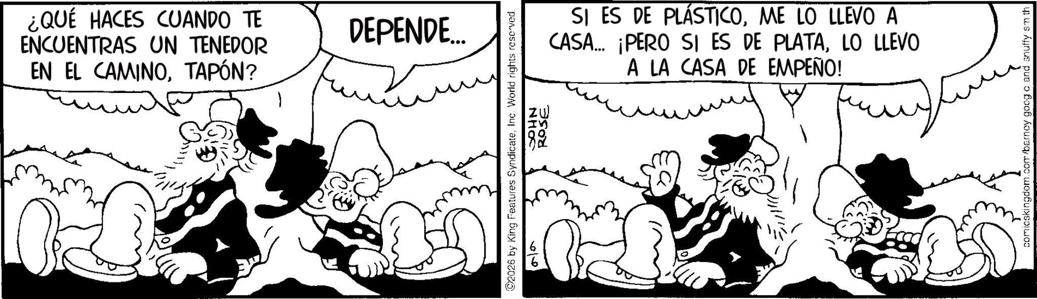 Animated cartoon OCR: ¿QUÉ HACES CUANDO TE ENCUENTRAS UN TENEDOR EN EL CAMINOTAPÓN? DEPENDE.... 2026 by King Features SyndicateInc. World rights reserved. JOHN ROSE SI ES DE PLÁSTICOME LO LLEVO A CASA... ¡PERO SI ES DE PLATALO LLEVO A LA CASA DE EMPEÑO! comicskingdom.com/barney googo and snuffy sm th ¿ QUÉ HACES CUANDO TE ENCUENTRAS UN TENEDOR EN EL CAMINOTAPÓN ? DEPENDE .... 2026 by King Features SyndicateInc. World rights reserved . JOHN ROSE SI ES DE PLÁSTICOME LO LLEVO A CASA ... ¡ PERO SI ES DE PLATALO LLEVO A LA CASA DE EMPEÑO ! comicskingdom.com/barney googo and snuffy sm th