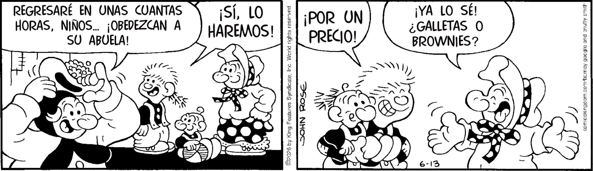 Monochrome OCR: REGRESARÉ EN UNAS CUANTAS HORASNIÑOS... ¡OBEDEZCAN A SU ABUELA! ¡SíLO HAREMOS! 2026 by King Features SyndicateInc. World rights reserved. JOHN ROSE ¡POR UN PRECIO! ¡YA LO SÉ! ¿GALLETAS O BROWNIES? 6-13 comicskingcom.com/barncy google and snuffy smith REGRESARÉ EN UNAS CUANTAS HORASNIÑOS ... ¡ OBEDEZCAN A SU ABUELA ! ¡ SíLO HAREMOS ! 2026 by King Features SyndicateInc. World rights reserved . JOHN ROSE ¡ POR UN PRECIO ! ¡ YA LO SÉ ! ¿ GALLETAS O BROWNIES ? 6-13 comicskingcom.com/barncy google and snuffy smith