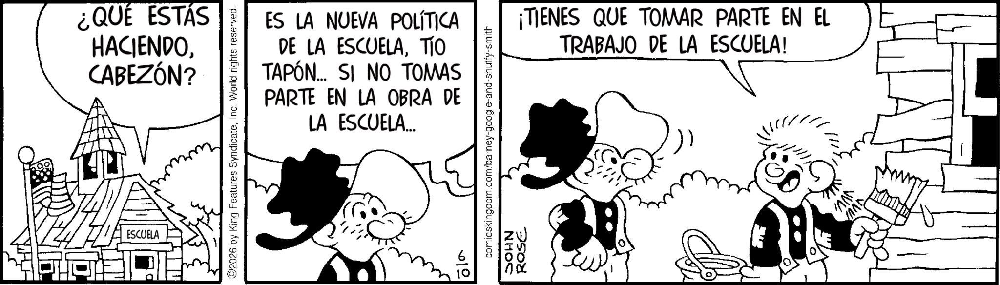 Publication OCR: ¿QUÉ ESTÁS HACIENDOCABEZÓN? ESCUELA ©2026 by King Features SyndicateInc. World rights reserved. ES LA NUEVA POLÍTICA DE LA ESCUELATÍO TAPÓN... SI NO TOMAS PARTE EN LA OBRA DE LA ESCUELA... comicskingcom.com/barney-goog e-and-snuffy-smith NHOC 1612 ROSE ¡TIENES QUE TOMAR PARTE EN EL TRABAJO DE LA ESCUELA! VVV ? ¿ QUÉ ESTÁS HACIENDOCABEZÓN ? ESCUELA © 2026 by King Features SyndicateInc. World rights reserved . ES LA NUEVA POLÍTICA DE LA ESCUELATÍO TAPÓN ... SI NO TOMAS PARTE EN LA OBRA DE LA ESCUELA ... comicskingcom.com/barney-goog e - and - snuffy - smith NHOC 1612 ROSE ¡ TIENES QUE TOMAR PARTE EN EL TRABAJO DE LA ESCUELA ! VVV ?