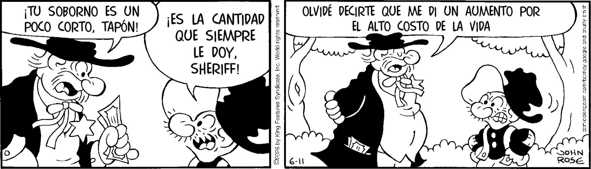 Publication OCR: 0 ¡TU SOBORNO ES UN POCO CORTOTAPÓN! ¡ES LA CANTIDAD QUE SIEMPRE LE DOYSHERIFF! 2026 by King Features SyndicateInc. World rights reserved. 6-11 OLVIDÉ DECIRTE QUE ME DI UN AUMENTO POR EL ALTO COSTO DE LA VIDA JOHN ROSE comicskingcom.com/barney google and snuffy sm th 0 ¡ TU SOBORNO ES UN POCO CORTOTAPÓN ! ¡ ES LA CANTIDAD QUE SIEMPRE LE DOYSHERIFF ! 2026 by King Features SyndicateInc. World rights reserved . 6-11 OLVIDÉ DECIRTE QUE ME DI UN AUMENTO POR EL ALTO COSTO DE LA VIDA JOHN ROSE comicskingcom.com/barney google and snuffy sm th