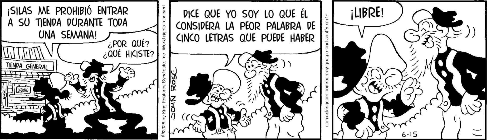 Comic book OCR: ¡SILAS ME PROHIBIÓ ENTRAR A SU TIENDA DURANTE TODA UNA SEMANA! TIENDA GENERAL OFERTAS ¿POR QUÉ? ¿QUÉ HICISTE? ©2026 by King Features SyndicateInc. World rights reserved. JOHN ROSE DICE QUE YO SOY LO QUE ÉL CONSIDERA LA PEOR PALABRA DE CINCO LETRAS QUE PUEDE HABER ) ¡LIBRE! 6-15 ? ¡ SILAS ME PROHIBIÓ ENTRAR A SU TIENDA DURANTE TODA UNA SEMANA ! TIENDA GENERAL OFERTAS ¿ POR QUÉ ? ¿ QUÉ HICISTE ? © 2026 by King Features SyndicateInc. World rights reserved . JOHN ROSE DICE QUE YO SOY LO QUE ÉL CONSIDERA LA PEOR PALABRA DE CINCO LETRAS QUE PUEDE HABER ) ¡ LIBRE ! 6-15 ?