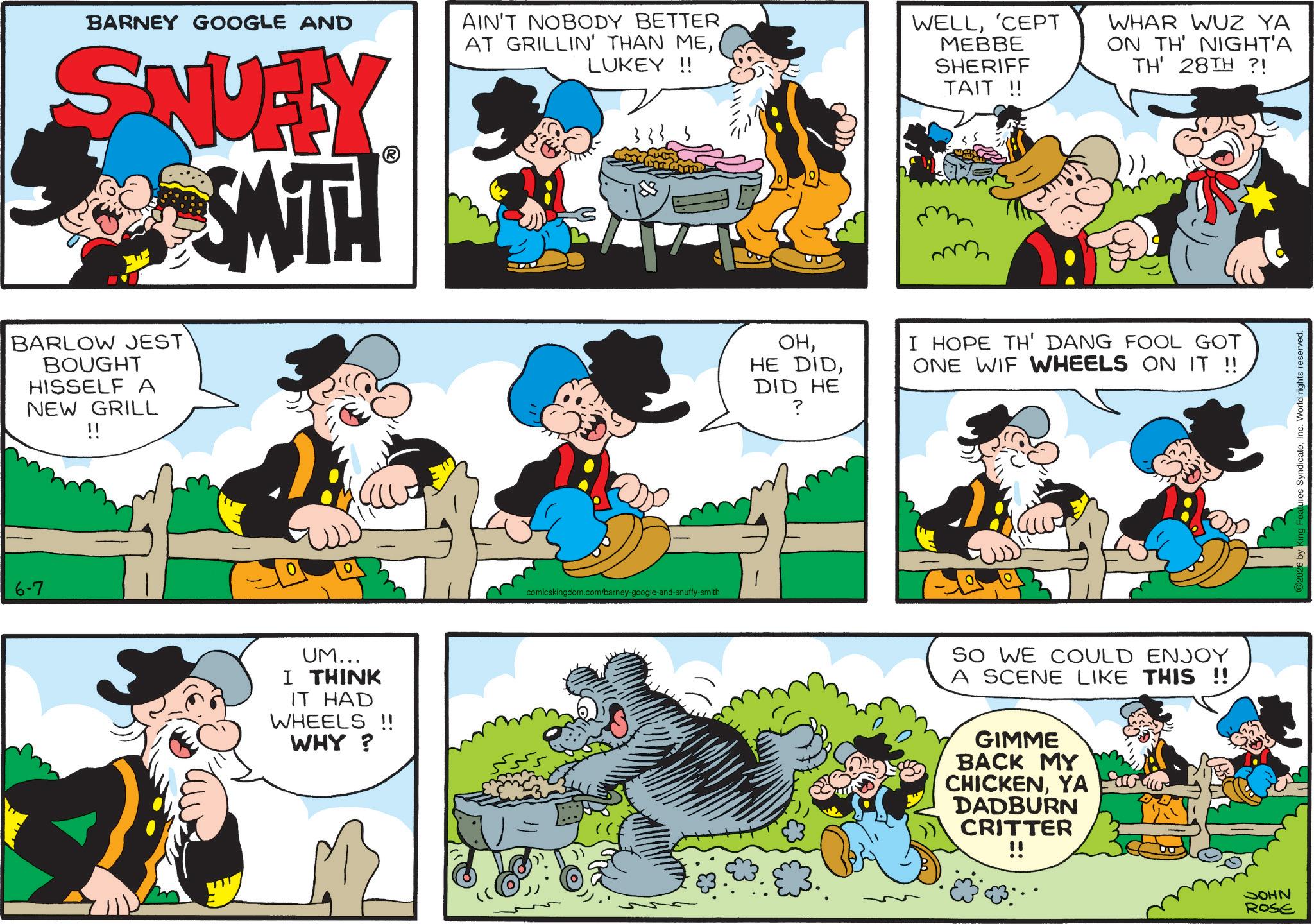 Publication OCR: BARNEY GOOGLE AND SNUITY SMITH AIN'T NOBODY BETTER AT GRILLIN' THAN MELUKEY!! WELL'CEPT MEBBE SHERIFF TAIT !! WHAR WUZ YA ON TH' NIGHT'A TH' 28TH ?! BARLOW JEST BOUGHT HISSELF A NEW GRILL !! 6-7 0 UM... I THINK IT HAD WHEELS !! WHY? comicskingdom.com/barney-google-and-snuffy-smith OHDID HE ? I HOPE TH' DANG FOOL GOT ONE WIF WHEELS ON IT !! SO WE COULD ENJOY A SCENE LIKE THIS !! GIMME BACK MY CHICKENYA DADBURN CRITTER !! NHOC ROSE King Features SyndicateInc. World rights reserved. BARNEY GOOGLE AND SNUITY SMITH AIN'T NOBODY BETTER AT GRILLIN ' THAN MELUKEY !! WELL' CEPT MEBBE SHERIFF TAIT !! WHAR WUZ YA ON TH ' NIGHT'A TH ' 28TH ? ! BARLOW JEST BOUGHT HISSELF A NEW GRILL !! 6-7 0 UM ... I THINK IT HAD WHEELS !! WHY ? comicskingdom.com/barney-google-and-snuffy-smith OHHE DIDDID HE ? I HOPE TH ' DANG FOOL GOT ONE WIF WHEELS ON IT !! SO WE COULD ENJOY A SCENE LIKE THIS !! GIMME BACK MY CHICKENYA DADBURN CRITTER !! NHOC ROSE King Features SyndicateInc. World rights reserved .