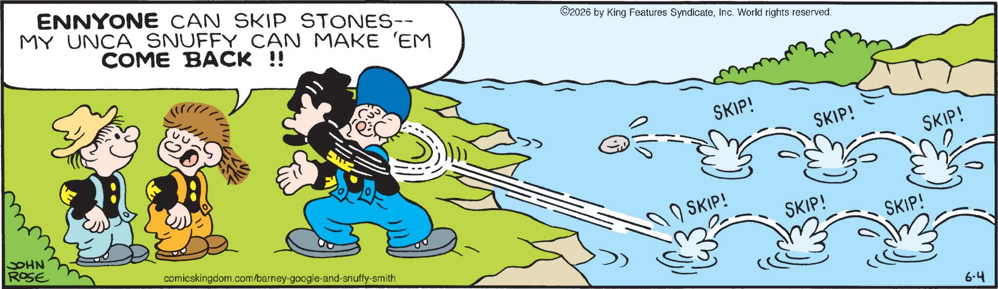 Animation OCR: ENNYONE CAN SKIP STONES-- MY UNCA SNUFFY CAN MAKE 'EM COME BACK !! ©2026 by King Features SyndicateInc. World rights reserved. SKIP! SKIP! SKIP! JOHN ROSE comicskingdom.com/barney-google-and-snuffy-smith SKIP! SKIP! SKIP! 6-4 ENNYONE CAN SKIP STONES-- MY UNCA SNUFFY CAN MAKE ' EM COME BACK !! © 2026 by King Features SyndicateInc. World rights reserved . SKIP ! SKIP ! SKIP ! JOHN ROSE comicskingdom.com/barney-google-and-snuffy-smith SKIP ! SKIP ! SKIP ! 6-4