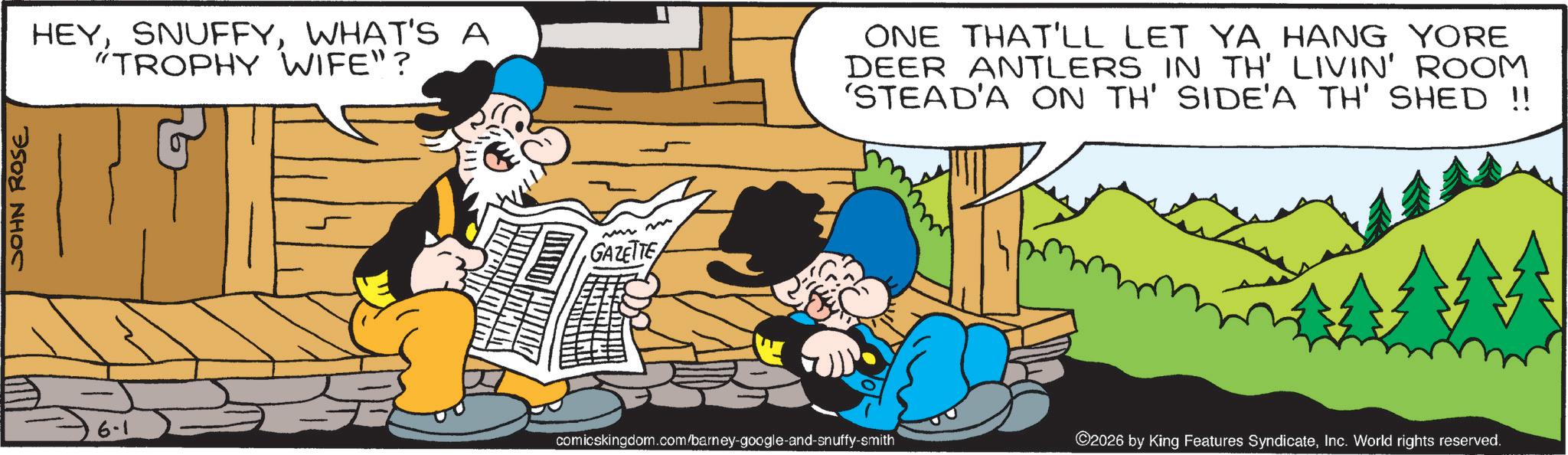 Publication OCR: JOHN ROSE HEYWHAT'S A "TROPHY WIFE"? 6-1 m GAZETTE ONE THAT'LL LET YA HANG YORE DEER ANTLERS IN TH' LIVIN' ROOM 'STEAD'A ON TH' SIDE'A TH' SHED !! comicskingdom.com/barney-google-and-snuffy-smith ©2026 by King Features SyndicateInc. World rights reserved. JOHN ROSE HEYWHAT'S A " TROPHY WIFE " ? 6-1 m GAZETTE ONE THAT'LL LET YA HANG YORE DEER ANTLERS IN TH ' LIVIN ' ROOM ' STEAD'A ON TH ' SIDE'A TH ' SHED !! comicskingdom.com/barney-google-and-snuffy-smith © 2026 by King Features SyndicateInc. World rights reserved .