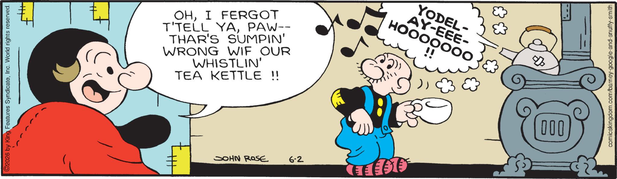 Graphics OCR: ©2026 by King Features SyndicateInc. World rights reserved. OHI FERGOT T'TELL YAPAW-- THAR'S SUMPIN' WRONG WIF OUR WHISTLIN' TEA KETTLE !! YODEL- AY-EEE- HOOOOOOO! !! JOHN ROSE 6-2 CLEEFED 000 ??? comicskingdom.com/barney-google-and-snuffy-smith © 2026 by King Features SyndicateInc. World rights reserved . OHI FERGOT T'TELL YAPAW-- THAR'S SUMPIN ' WRONG WIF OUR WHISTLIN ' TEA KETTLE !! YODEL- AY - EEE- HOOOOOOO ! !! JOHN ROSE 6-2 CLEEFED 000 ??? comicskingdom.com/barney-google-and-snuffy-smith