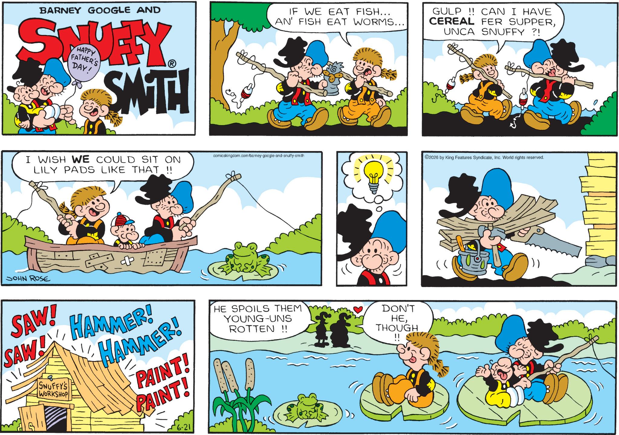 Publication OCR: BARNEY GOOGLE AND STVEY HAPPY FATHER'S DAY! SMTH I WISH WE COULD SIT ON LILY PADS LIKE THAT !! JOHN ROSE IF WE EAT FISH... AN' FISH EAT WORMS... GULP!! CAN I HAVE CEREAL FER SUPPERUNCA SNUFFY ?! comicskingdom.com/barney-google-and-snuffy-smith 2026 by King Features SyndicateInc. World rights reserved. SAW! SAW SNUFFY'S WORKSHOP HAMMER! HAMMER! PAINT! PAINT! HE SPOILS THEM YOUNG-UNS ROTTEN !! DON'T HETHOUGH BARNEY GOOGLE AND STVEY HAPPY FATHER'S DAY ! SMTH I WISH WE COULD SIT ON LILY PADS LIKE THAT !! JOHN ROSE IF WE EAT FISH ... AN ' FISH EAT WORMS ... GULP !! CAN I HAVE CEREAL FER SUPPERUNCA SNUFFY ? ! comicskingdom.com/barney-google-and-snuffy-smith 2026 by King Features SyndicateInc. World rights reserved . SAW ! SAW SNUFFY'S WORKSHOP HAMMER ! HAMMER ! PAINT ! PAINT ! HE SPOILS THEM YOUNG - UNS ROTTEN !! DON'T HE