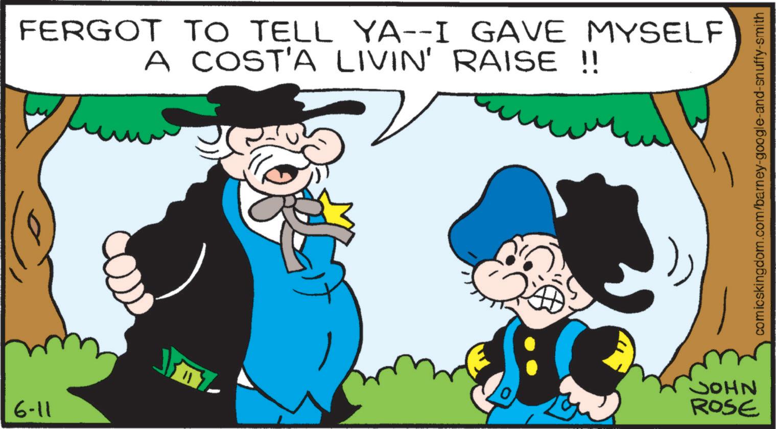 Moustache OCR: 6-11 FERGOT TO TELL YA--I GAVE MYSELF A COST'A LIVIN' RAISE !! 11 NHOC ROSE comicskingdom.com/barney-google-and-snuffy-smith 6-11 FERGOT TO TELL YA -- I GAVE MYSELF A COST'A LIVIN ' RAISE !! 11 NHOC ROSE comicskingdom.com/barney-google-and-snuffy-smith
