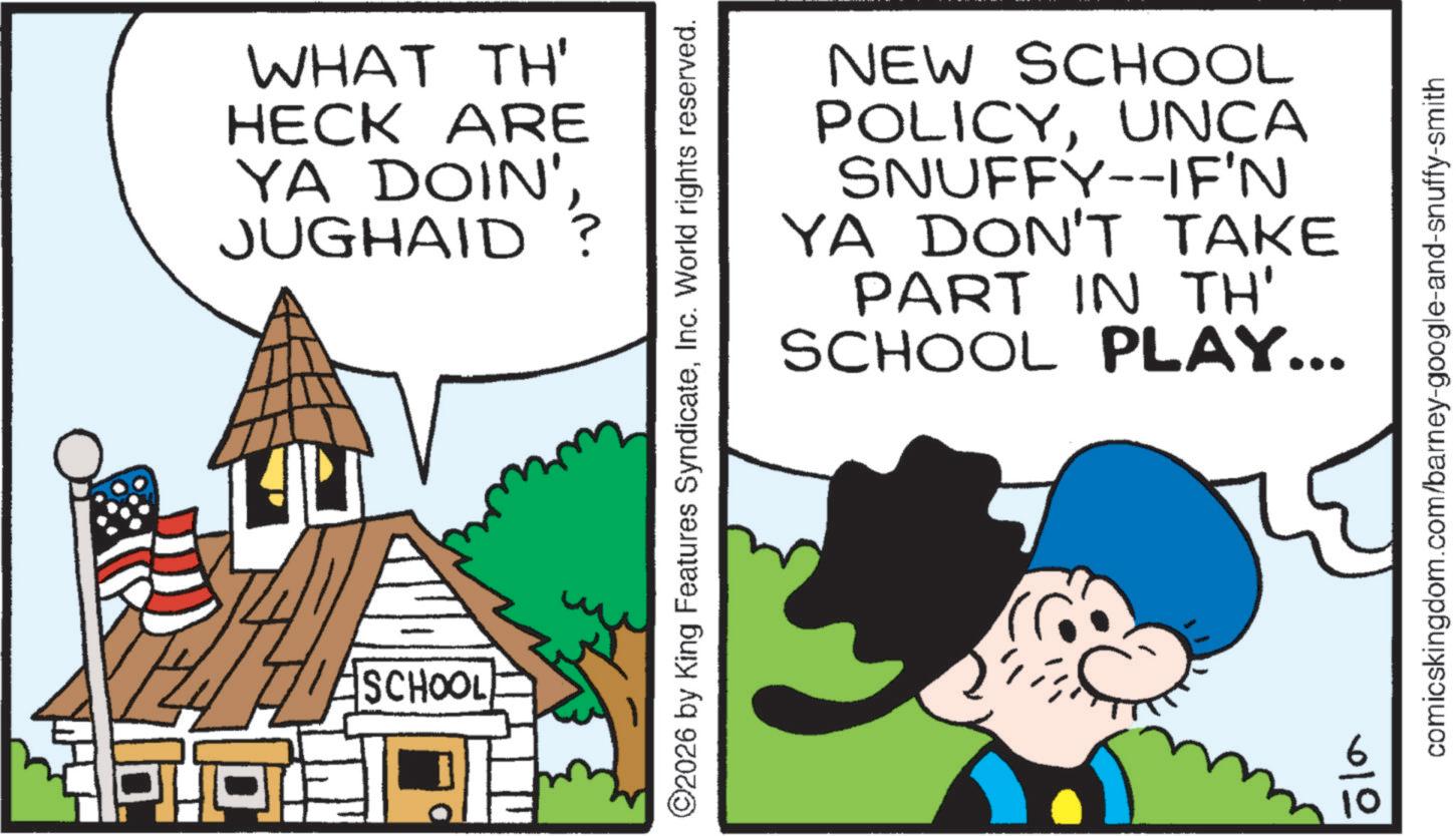 Animated cartoon OCR: PHT WHAT TH' HECK ARE YA DOIN' JUGHAID? ASCHOOL NEW SCHOOL POLICYUNCA SNUFFY--IF'N YA DON'T TAKE PART IN TH' SCHOOL PLAY... ©2026 by King Features SyndicateInc. World rights reserved. comicskingdom.com/barney-google-and-snuffy-smith PHT WHAT TH ' HECK ARE YA DOIN ' JUGHAID ? ASCHOOL NEW SCHOOL POLICYUNCA SNUFFY -- IF'N YA DON'T TAKE PART IN TH ' SCHOOL PLAY ... © 2026 by King Features SyndicateInc. World rights reserved . comicskingdom.com/barney-google-and-snuffy-smith