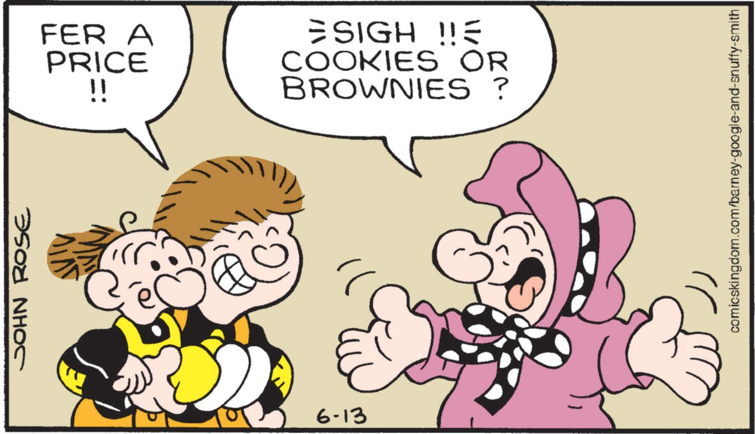 Comics OCR: JOHN ROSE 6-13 FER A PRICE !! ESIGHE COOKIES OR BROWNIES? comicskingdom.com/barney-google-and-snuffy-smith JOHN ROSE 6-13 FER A PRICE !! ESIGHE COOKIES OR BROWNIES ? comicskingdom.com/barney-google-and-snuffy-smith