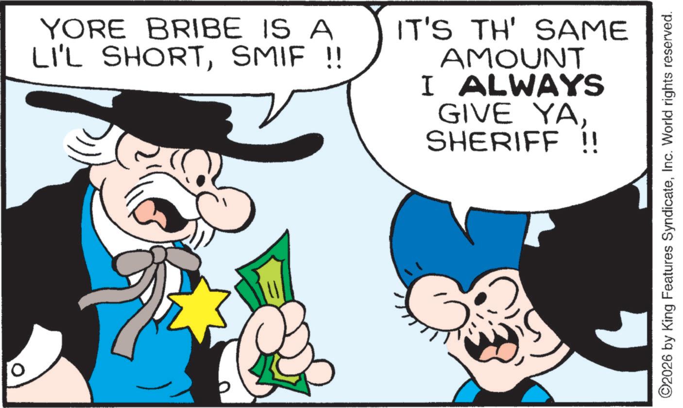 Gesture OCR: 0 YORE BRIBE IS A LI'L SHORTSMIF !! IT'S TH' SAME AMOUNT I ALWAYS GIVE YASHERIFF !! ©2026 by King Features SyndicateInc. World rights reserved. 0 YORE BRIBE IS A LI'L SHORTSMIF !! IT'S TH ' SAME AMOUNT I ALWAYS GIVE YASHERIFF !! © 2026 by King Features SyndicateInc. World rights reserved .
