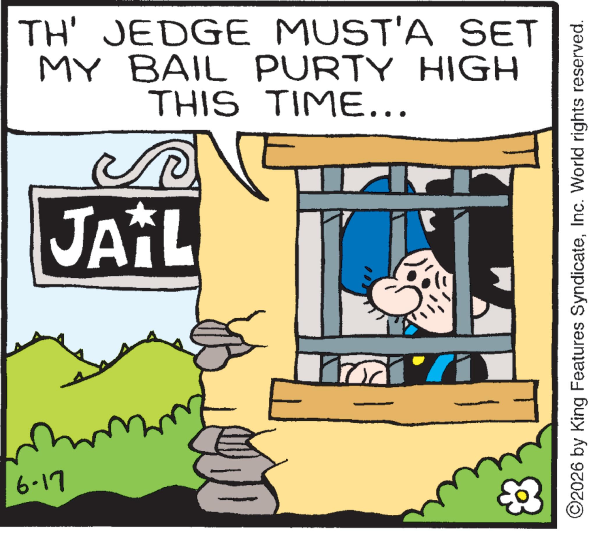 Animated cartoon OCR: 6-17 TH' JEDGE MUST'A SET MY BAIL PURTY HIGH THIS TIME... JAIL ©2026 by King Features SyndicateInc. World rights reserved. 6-17 TH ' JEDGE MUST'A SET MY BAIL PURTY HIGH THIS TIME ... JAIL © 2026 by King Features SyndicateInc. World rights reserved .