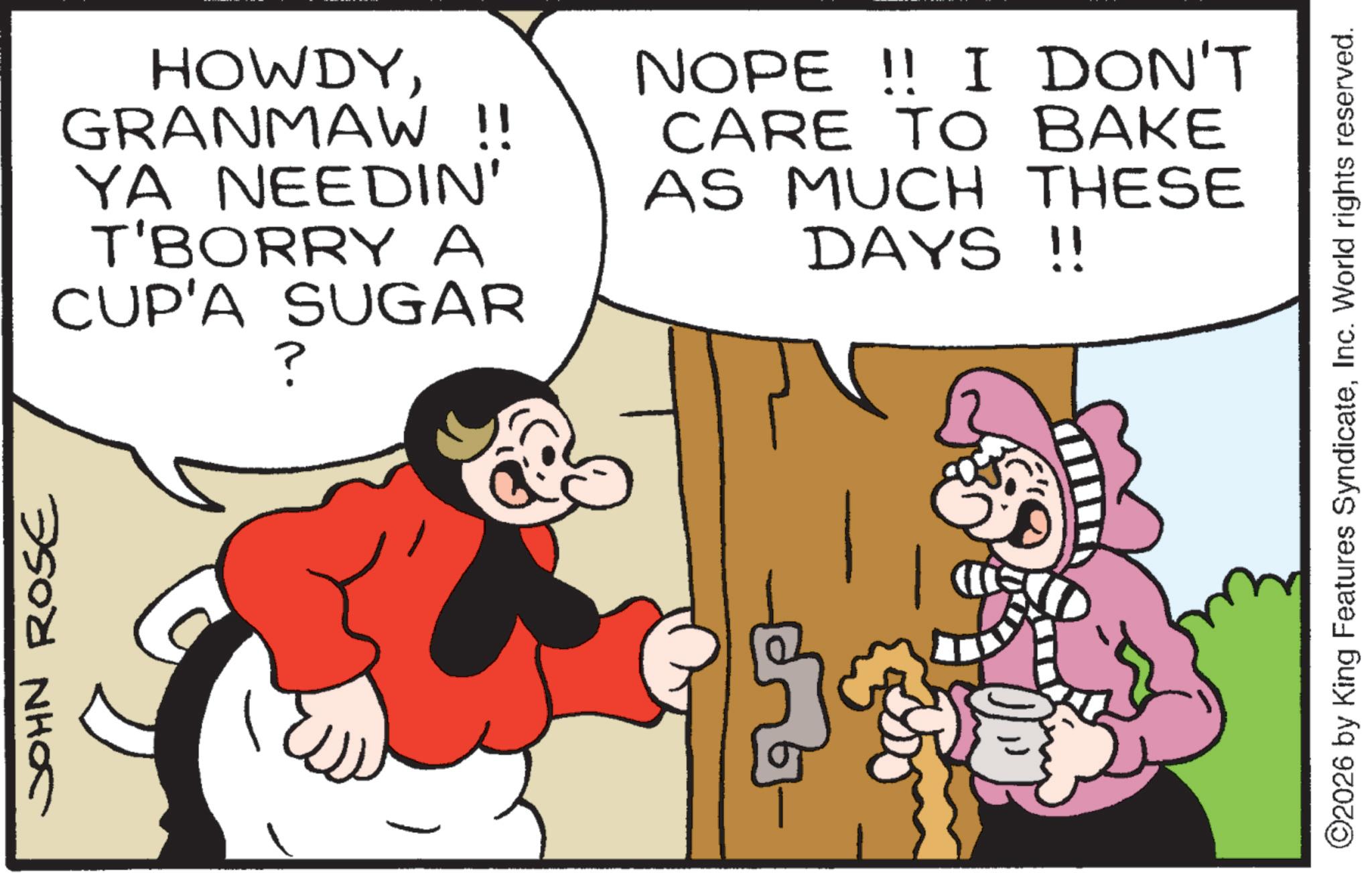 Pleased OCR: JOHN ROSE HOWDYGRANMAW !! YA NEEDIN' T'BORRY A CUP'A SUGAR ? NOPE!! I DON'T CARE TO BAKE AS MUCH THESE DAYS !! ©2026 by King Features SyndicateInc. World rights reserved. JOHN ROSE HOWDYGRANMAW !! YA NEEDIN ' T'BORRY A CUP'A SUGAR ? NOPE !! I DON'T CARE TO BAKE AS MUCH THESE DAYS !! © 2026 by King Features SyndicateInc. World rights reserved .