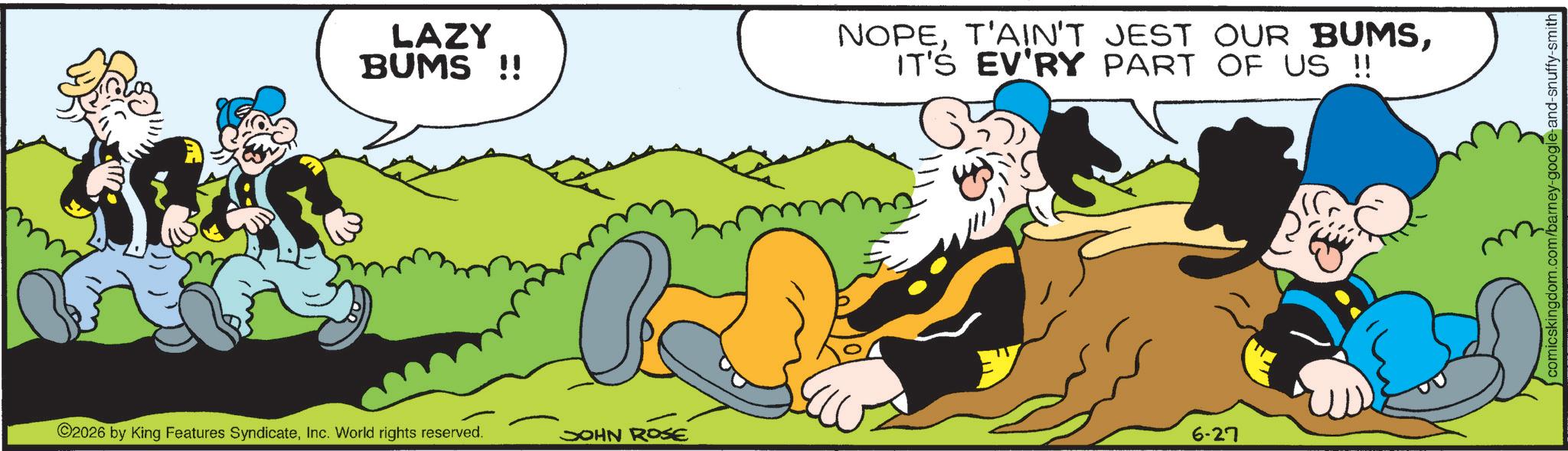 Comic book OCR: LAZY BUMS !! NOPEIT'S EV'RY PART OF US !! 2026 by King Features SyndicateInc. World rights reserved. JOHN ROSE 6-27 comicskingdom.com/barney-google-and-snuffy-smith LAZY BUMS !! NOPET'AIN'T JEST OUR BUMSIT'S EV'RY PART OF US !! 2026 by King Features SyndicateInc. World rights reserved . JOHN ROSE 6-27 comicskingdom.com/barney-google-and-snuffy-smith