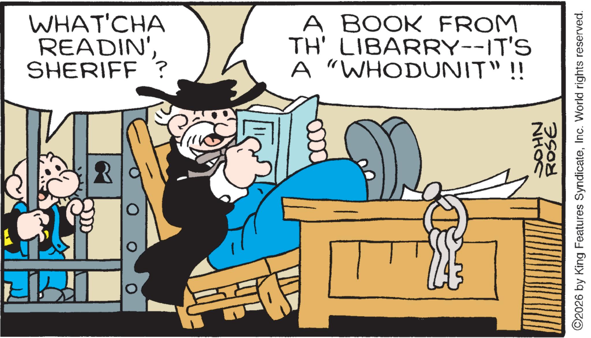 Comic book OCR: WHAT'CHA READIN' SHERIFF ? A BOOK FROM TH' LIBARRY--IT'S A "WHODUNIT"!! JOHN ROSE ©2026 by King Features SyndicateInc. World rights reserved. WHAT'CHA READIN ' SHERIFF ? A BOOK FROM TH ' LIBARRY -- IT'S A " WHODUNIT " !! JOHN ROSE © 2026 by King Features SyndicateInc. World rights reserved .