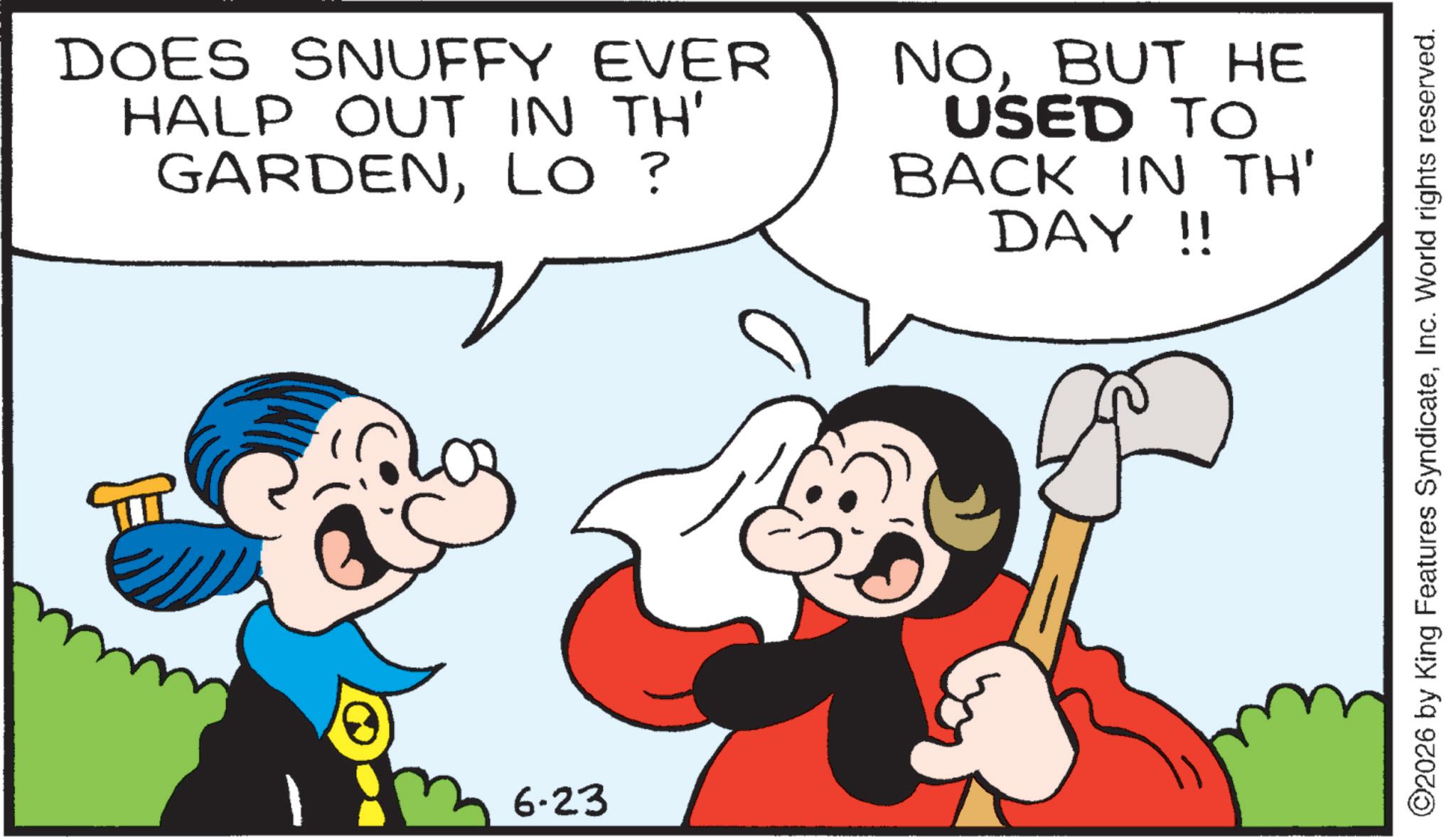 Happiness OCR: DOES SNUFFY EVER HALP OUT IN TH' GARDENLO? NOBUT HE USED TO BACK IN TH' DAY!! 6-23 ©2026 by King Features SyndicateInc. World rights reserved. DOES SNUFFY EVER HALP OUT IN TH ' GARDENLO ? NOBUT HE USED TO BACK IN TH ' DAY !! 6-23 © 2026 by King Features SyndicateInc. World rights reserved .