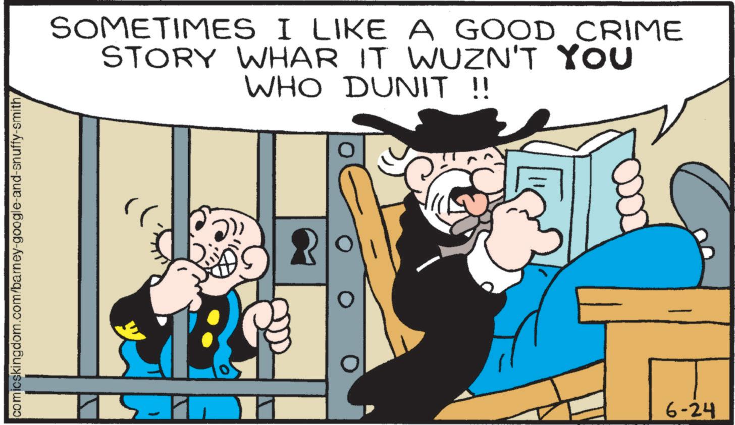 Comics OCR: comicskingdom.com/barney-google-and-snuffy-smith SOMETIMES I LIKE A GOOD CRIME STORY WHAR IT WUZN'T YOU WHO DUNIT !! 6-24 comicskingdom.com/barney-google-and-snuffy-smith SOMETIMES I LIKE A GOOD CRIME STORY WHAR IT WUZN'T YOU WHO DUNIT !! 6-24