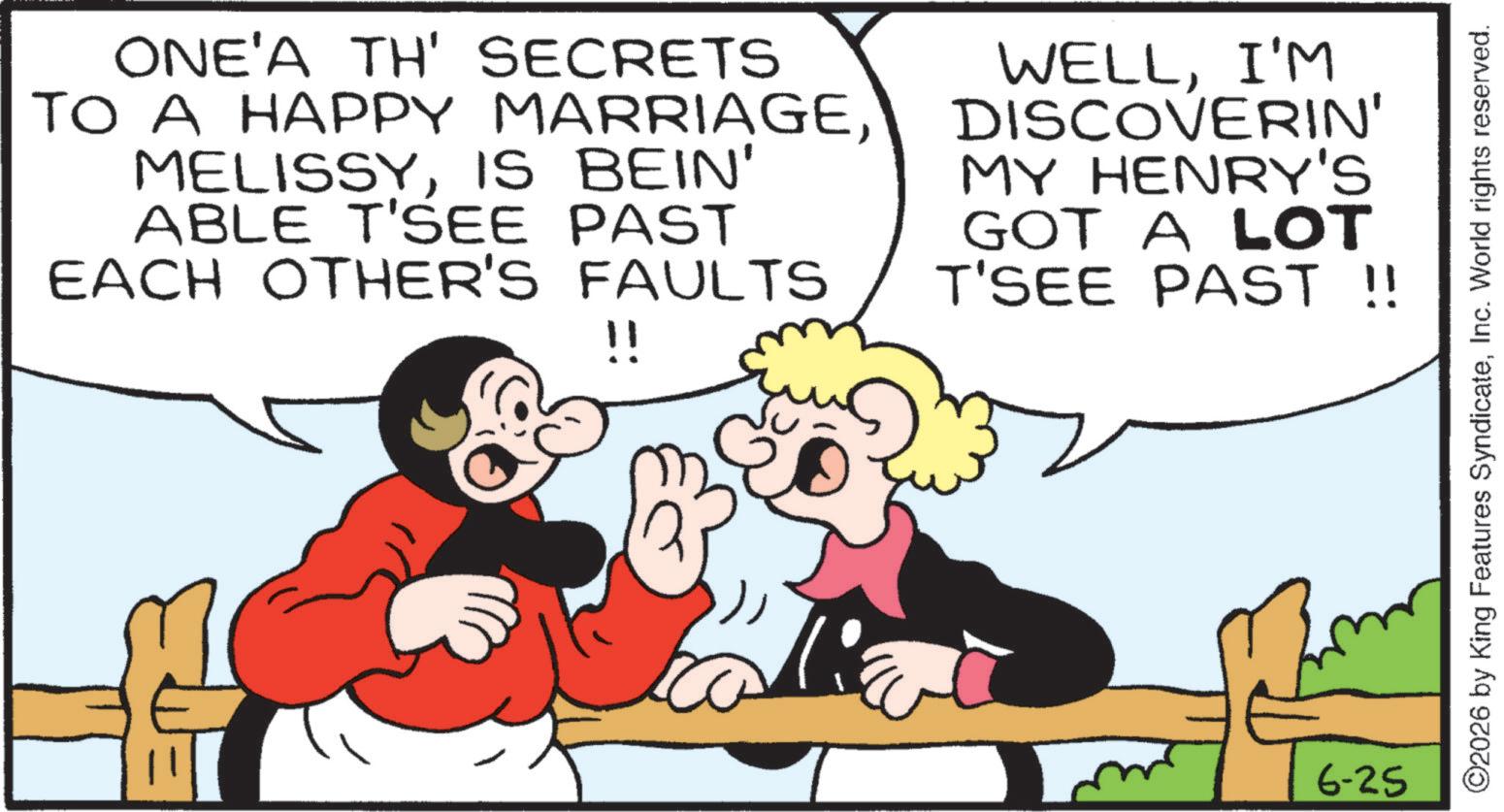 Laughter OCR: ONE'A TH' SECRETS TO A HAPPY MARRIAGEIS BEIN' ABLE T'SEE PAST EACH OTHER'S FAULTS !! WELLI'M DISCOVERIN' MY HENRY'S GOT A LOT T'SEE PAST !! 6-25 ©2026 by King Features SyndicateInc. World rights reserved. ONE'A TH ' SECRETS TO A HAPPY MARRIAGEIS BEIN ' ABLE T'SEE PAST EACH OTHER'S FAULTS !! WELLI'M DISCOVERIN ' MY HENRY'S GOT A LOT T'SEE PAST !! 6-25 © 2026 by King Features SyndicateInc. World rights reserved .