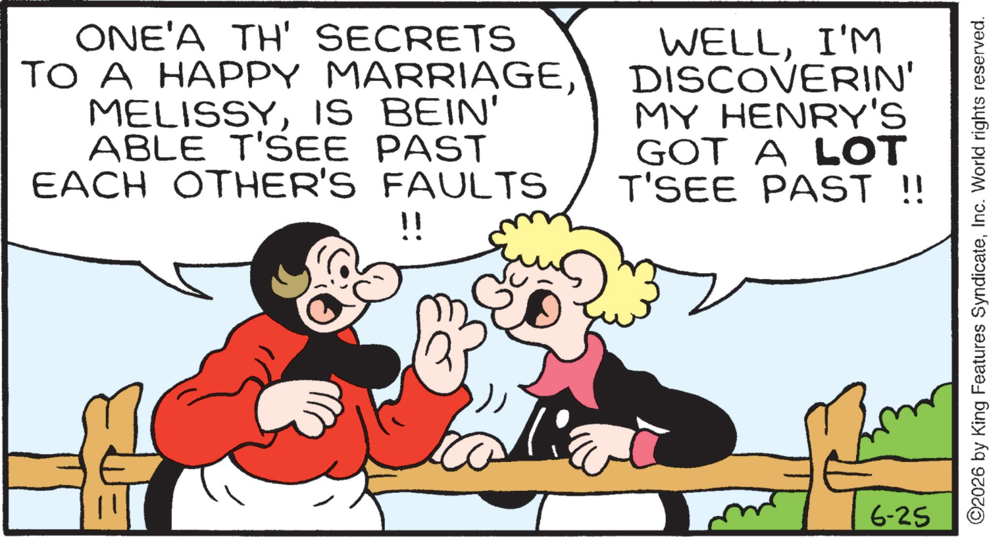 Laughter OCR: ONE'A TH' SECRETS TO A HAPPY MARRIAGEIS BEIN' ABLE T'SEE PAST EACH OTHER'S FAULTS !! WELLI'M DISCOVERIN' MY HENRY'S GOT A LOT T'SEE PAST !! 6-25 ©2026 by King Features SyndicateInc. World rights reserved. ONE'A TH ' SECRETS TO A HAPPY MARRIAGEIS BEIN ' ABLE T'SEE PAST EACH OTHER'S FAULTS !! WELLI'M DISCOVERIN ' MY HENRY'S GOT A LOT T'SEE PAST !! 6-25 © 2026 by King Features SyndicateInc. World rights reserved .