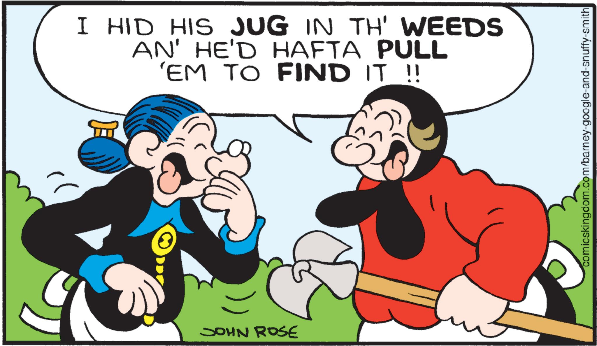 Comics OCR: I HID HIS JUG IN TH' WEEDS AN' HE'D HAFTA PULL 'EM TO FIND IT !! JOHN ROSE comicskingdom.com/barney-google-and-snuffy-smith I HID HIS JUG IN TH ' WEEDS AN ' HE'D HAFTA PULL ' EM TO FIND IT !! JOHN ROSE comicskingdom.com/barney-google-and-snuffy-smith