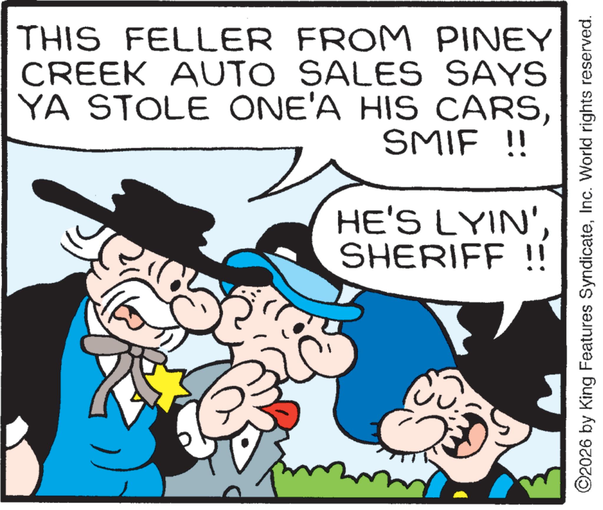 Animation OCR: THIS FELLER FROM PINEY CREEK AUTO SALES SAYS YA STOLE ONE'A HIS CARSSMIF !! HE'S LYIN'SHERIFF !! ©2026 by King Features SyndicateInc. World rights reserved. THIS FELLER FROM PINEY CREEK AUTO SALES SAYS YA STOLE ONE'A HIS CARSSMIF !! HE'S LYIN 'SHERIFF !! © 2026 by King Features SyndicateInc. World rights reserved .