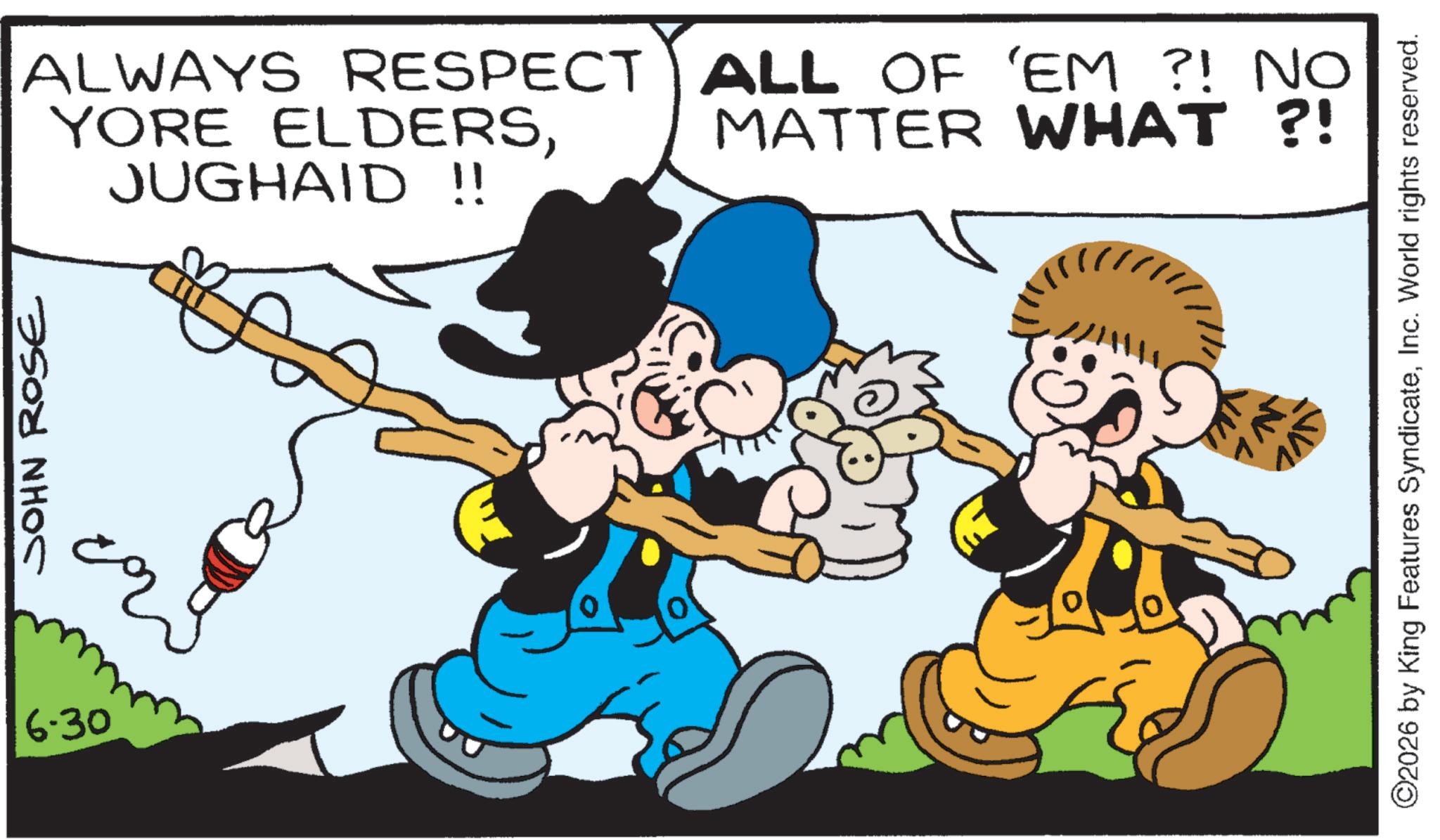 Comics OCR: 6.30 JOHN ROSE ALWAYS RESPECT ALL OF 'EM ?! NO YORE ELDERSJUGHAID !! MATTER WHAT?! ©2026 by King Features SyndicateInc. World rights reserved. 6.30 JOHN ROSE ALWAYS RESPECT ALL OF ' EM ? ! NO YORE ELDERSJUGHAID !! MATTER WHAT ?! © 2026 by King Features SyndicateInc. World rights reserved .