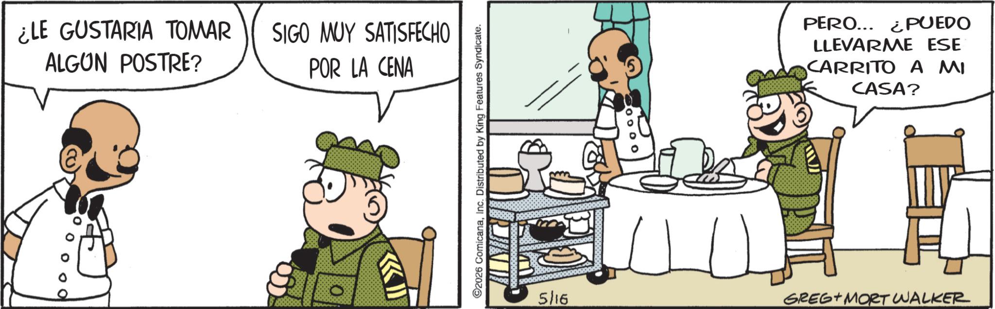Publication OCR: ¿LE GUSTARIA TOMAR ALGUN POSTRE? SIGO MUY SATISFECHO POR LA CENA 0 0 0 0 0 O 2026 ComicanaInc. Distributed by King Features Syndicate. PERO... ¿PUEDO LLEVARME ESE CARRITO A MI CASA? 5/16 GREG MORT WALKER ¿ LE GUSTARIA TOMAR ALGUN POSTRE ? SIGO MUY SATISFECHO POR LA CENA 0 0 0 0 0 O 2026 ComicanaInc. Distributed by King Features Syndicate . PERO ... ¿ PUEDO LLEVARME ESE CARRITO A MI CASA ? 5/16 GREG MORT WALKER