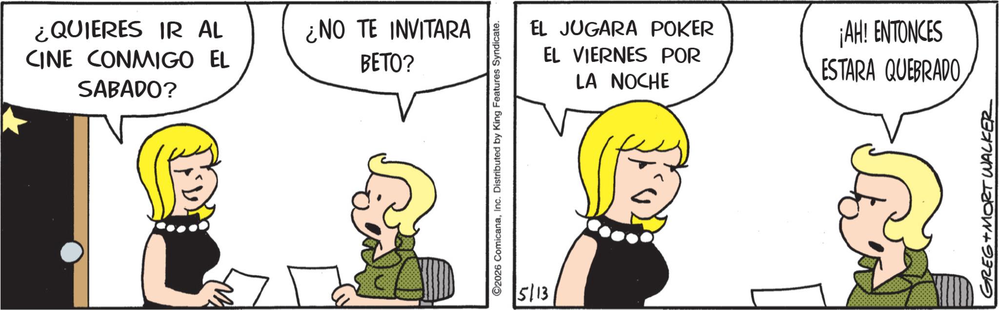 Animated cartoon OCR: ¿QUIERES IR AL CINE CONMIGO EL SABADO? ¿NO TE INVITARA BETO? 2026 ComicanaInc. Distributed by King Features Syndicate. 5/13 EL JUGARA POKER EL VIERNES POR LA NOCHE ¡AH! ENTONCES ESTARA QUEBRADO GREG MORT WALKER ¿ QUIERES IR AL CINE CONMIGO EL SABADO ? ¿ NO TE INVITARA BETO ? 2026 ComicanaInc. Distributed by King Features Syndicate . 5/13 EL JUGARA POKER EL VIERNES POR LA NOCHE ¡ AH ! ENTONCES ESTARA QUEBRADO GREG MORT WALKER