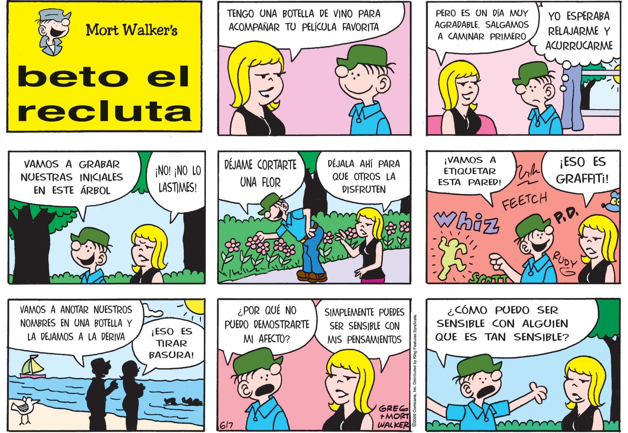 Fictional character OCR: Mort Walker's beto el recluta TENGO UNA BOTELLA DE VINO PARA ACOMPAÑAR TU PELÍCULA FAVORITA PERO ES UN DÍA MUY AGRADABLE. SALGAMOS A CAMINAR PRIMERO YO ESPERABA RELAJARME Y ACURRUCARME VAMOS A GRABAR NUESTRAS INICIALES EN ESTE ÁRBOL ¡NO! ¡NO LO LASTIMES! DÉJAME CORTARTE UNA FLOR DÉJALA AHÍ PARA QUE OTROS LA DISFRUTEN VAMOS A ANOTAR NUESTROS NOMBRES EN UNA BOTELLA Y LA DEJAMOS A LA DERIVA ¡VAMOS A ETIQUETAR ESTA PARED! FEETCH 888 Whiz ¡ESO ES GRAFFITI! P.D. ¿POR QUÉ NO PUEDO DEMOSTRARTE SIMPLEMENTE PUEDES ¡ESO ES TIRAR BASURA! MI AFECTO? SER SENSIBLE CON MIS PENSAMIENTOS GREG 617 +MORT WALKER ©2026 ComicanaInc. Distributed by King Features Syndicate. SCOTT RUDY ¿CÓMO PUEDO SER SENSIBLE CON ALGUIEN QUE ES TAN SENSIBLE? Mort Walker's beto el recluta TENGO UNA BOTELLA DE VINO PARA ACOMPAÑAR TU PELÍCULA FAVORITA PERO ES UN DÍA MUY AGRADABLE . SALGAMOS A CAMINAR PRIMERO YO ESPERABA RELAJARME Y ACURRUCARME VAMOS A GRABAR NUESTRAS INICIALES EN ESTE ÁRBOL ¡ NO ! ¡ NO LO LASTIMES ! DÉJAME CORTARTE UNA FLOR DÉJALA AHÍ PARA QUE OTROS LA DISFRUTEN VAMOS A ANOTAR NUESTROS NOMBRES EN UNA BOTELLA Y LA DEJAMOS A LA DERIVA ¡ VAMOS A ETIQUETAR ESTA PARED ! FEETCH 888 Whiz ¡ ESO ES GRAFFITI ! P.D. ¿ POR QUÉ NO PUEDO DEMOSTRARTE SIMPLEMENTE PUEDES ¡ ESO ES TIRAR BASURA ! MI AFECTO ? SER SENSIBLE CON MIS PENSAMIENTOS GREG 617 + MORT WALKER © 2026 ComicanaInc. Distributed by King Features Syndicate . SCOTT RUDY ¿ CÓMO PUEDO SER SENSIBLE CON ALGUIEN QUE ES TAN SENSIBLE ?