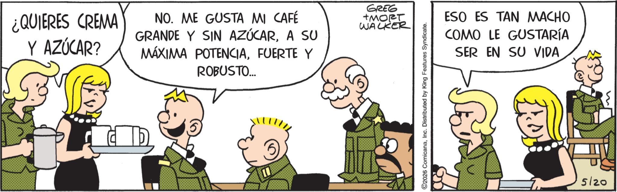 Publication OCR: ¿QUIERES CREMA Y AZÚCAR? NO. ME GUSTA MI CAFÉ GRANDE Y SIN AZÚCARA SU MÁXIMA POTENCIAFUERTE Y ROBUSTO... GREG +MORT WALKER ©2026 ComicanaInc. Distributed by King Features Syndicate. ESO ES TAN MACHO COMO LE GUSTARÍA SER EN SU VIDA 5/20 ¿ QUIERES CREMA Y AZÚCAR ? NO . ME GUSTA MI CAFÉ GRANDE Y SIN AZÚCARA SU MÁXIMA POTENCIAFUERTE Y ROBUSTO ... GREG + MORT WALKER © 2026 ComicanaInc. Distributed by King Features Syndicate . ESO ES TAN MACHO COMO LE GUSTARÍA SER EN SU VIDA 5/20