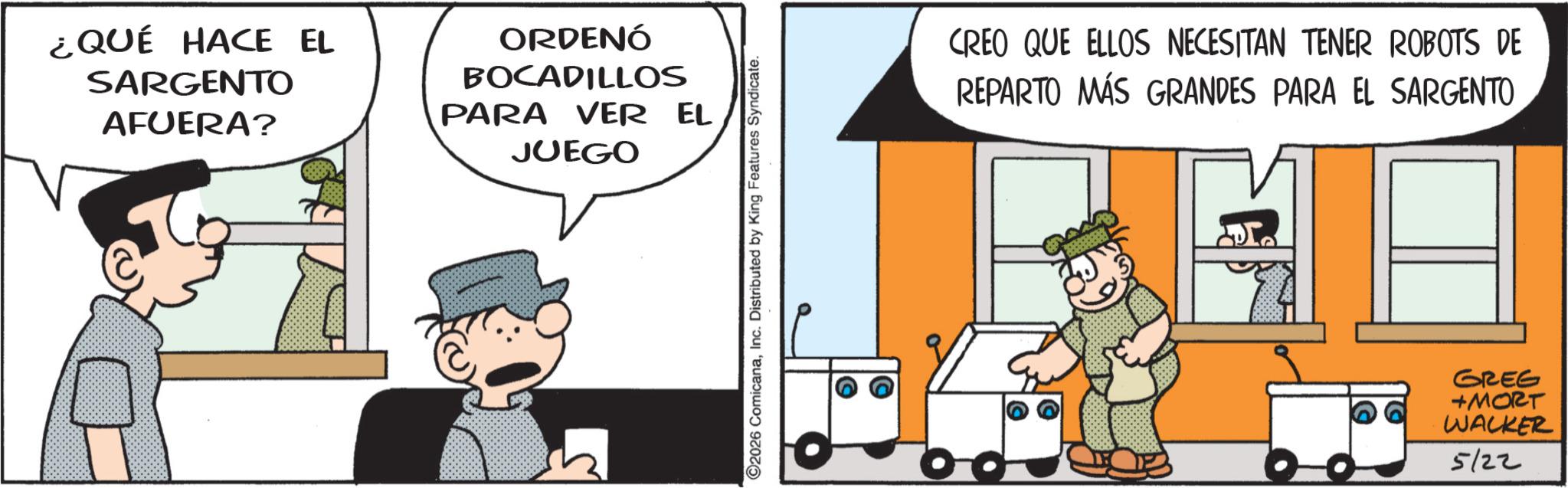 Publication OCR: ¿QUÉ HACE EL SARGENTO AFUERA? ORDENÓ BOCADILLOS PARA VER EL JUEGO ©2026 ComicanaInc. Distributed by King Features Syndicate. CREO QUE ELLOS NECESITAN TENER ROBOTS DE REPARTO MÁS GRANDES PARA EL SARGENTO GREG +MORT WALKER 5/22 ¿ QUÉ HACE EL SARGENTO AFUERA ? ORDENÓ BOCADILLOS PARA VER EL JUEGO © 2026 ComicanaInc. Distributed by King Features Syndicate . CREO QUE ELLOS NECESITAN TENER ROBOTS DE REPARTO MÁS GRANDES PARA EL SARGENTO GREG + MORT WALKER 5/22