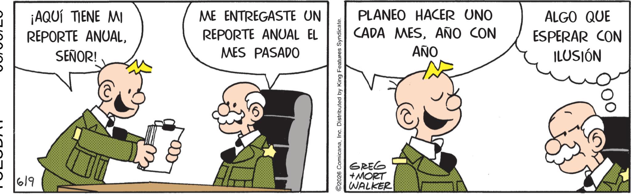 Publication OCR: 619 ¡AQUÍ TIENE MI REPORTE ANUALSEÑOR! ME ENTREGASTE UN REPORTE ANUAL EL MES PASADO 2026 ComicanaInc. Distributed by King Features Syndicate. PLANEO HACER UNO CADA MESAÑO CON AÑO GREG +MORT WALKER ALGO QUE ESPERAR CON ILUSIÓN 619 ¡ AQUÍ TIENE MI REPORTE ANUALSEÑOR ! ME ENTREGASTE UN REPORTE ANUAL EL MES PASADO 2026 ComicanaInc. Distributed by King Features Syndicate . PLANEO HACER UNO CADA MESAÑO CON AÑO GREG + MORT WALKER ALGO QUE ESPERAR CON ILUSIÓN